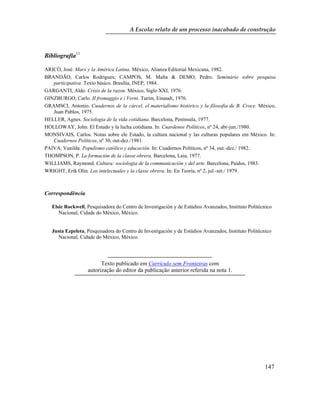 A Escola: relato de um processo inacabado de construção
Bibliografia11
ARICÓ, José. Marx y la América Latina. México, Alianza Editorial Mexicana, 1982.
BRANDÃO, Carlos Rodrigues; CAMPOS, M. Malta & DEMO, Pedro. Seminário sobre pesquisa
participativa. Texto básico. Brasília, INEP, 1984.
GARGANTI, Aldo. Crísis de la razon. México, Siglo XXI, 1976.
GINZBURGO, Carlo. II fromaggio e i Verni. Turim, Einaudi, 1976.
GRAMSCI, Antonio. Cuadernos de la cárcel, el materialismo histórico y la filosofia de B. Croce. México,
Juan Pablos, 1975.
HELLER, Agnes. Sociologia de la vida cotidiana. Barcelona, Península, 1977.
HOLLOWAY, John. El Estado y la lucha cotidiana. In: Cuardenos Políticos, nº 24, abr-jun./1980.
MONSIVAIS, Carlos. Notas sobre ele Estado, la cultura nacional y las culturas populares em México. In:
Cuadernos Políticos, nº 30, out-dez./1981.
PAIVA, Vanilda. Populismo católico y educación. In: Cuadernos Políticos, nº 34, out.-dez./ 1982.
THOMPSON, P. La formación de la classe obrera. Barcelona, Laia, 1977.
WILLIAMS, Raymond. Cultura: sociologia de la communicación y del arte. Barcelona, Paidos, 1983.
WRIGHT, Erik Olin. Los intelectuales y la classe obrera. In: En Teoria, nº 2, jul.-set./ 1979.
Correspondência
Elsie Rockwell, Pesquisadora do Centro de Investigación y de Estúdios Avanzados, Instituto Politécnico
Nacional, Cidade do México, México.
Justa Ezpeleta, Pesquisadora do Centro de Investigación y de Estúdios Avanzados, Instituto Politécnico
Nacional, Cidade do México, México.
Texto publicado em Currículo sem Fronteiras com
autorização do editor da publicação anterior referida na nota 1.
147
 