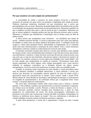 ELSIE ROCKWELL e JUSTA EZPELETA
132
Por que construir um outro objeto de conhecimento?
A necessidade de relatar o processo de nossa pesquisa levou-nos a diferentes
momentos do passado nos quais esteve em gestação a inquietação pelo estudo da escola.
Podemos mencionar numerosos momentos em que constatamos que a escola que
pressupúnhamos não era assim. Momentos de perplexidade diante da resistência das escolas
na assimilação dos programas educacionais de que participávamos. Momentos repetidos em
que o anedótico revelava bem mais a vida da escola do que o sistemático. Momentos em
que se tornava palpável a intenção política por trás dos discursos técnicos sobre a escola.
Momentos e situações que alimentavam a insatisfação com as formas usuais de falar da
prática escolar.
A busca teórica que acompanhou esses momentos – nas disciplinas que tratam da
escola – também acarretou dúvidas. A escola se apresentava para elas como uma hipótese
de trabalho ou ainda como um objeto dedutível da própria teoria. A realidade escolar não
ocupava o centro desta produção teórica. Subordinada ou fragmentada, ela se constituía
muito mais num referencial para a construção de outros objetos. Estes e outros momentos
alimentaram o interesse voltado ao conhecimento da escola de outro modo.
O intricado conceitual existente para observar a escola, para abordá-la como unidade
do sistema escolar, servia normalmente para comunicar o que nela não existia, para elencar
suas deficiências e carências. A parte da teoria social que deveria dar conta da escola, caso
seja certo que se trate de uma instituição, não parecia superar a dicotomia do normal e do
patológico. Ao contrário, começava a se nos impor uma realidade como “positividade”, não
no bom sentido, mas simplesmente no sentido do existente.2
Encontramos sinais desta
mesma inquietação em vários lugares, entre colegas preocupados com o peso decisivo
atribuído às mudanças curriculares ou à formação docente em alguns ensaios
antropológicos, em livros escritos por professores ou alunos sobre sua realidade escolar.
Contudo, as primeiras pistas conceituais de como abordar a escola provinham muito
mais de domínios estranhos à realidade educacional. A teoria referente à escola, por
motivos que deveriam ser investigados, parecia separá-la do resto da ordem social e
aprisioná-la numa cela conceitual que se tornara “senso comum” desde o século XVII.
Mesmo depois de várias décadas de sociologia e antropologia da educação, a escola parecia
ter escapado do questionamento e da construção teórica que a resgataram deste “senso
comum” e tornaram objeto de conhecimento.
Por outro lado, encontramos estudos sobre outros temas como o folclore, a história
popular, a vida cotidiana, a política, que questionavam os conceitos dominantes e sugeriam-
nos formas novas de abordar a escola. Primeiro, a leitura de Gramsci e, depois, a de A.
Heller ofereciam caminhos teóricos fecundos para introduzir-nos, a partir de outra
perspectiva, no conhecimento da escola. Em nossas preocupações, contraíramos um
parentesco com autores que recolocavam a mesma atividade sociológica, antropológica ou
histórica ao definirem novos objetos de estudo3
. Eles nos confirmavam a relevância de
estudar realidades concretas imersas em histórias nacionais e regionais.
A partir desta perspectiva, a escola não é seguramente a mesma em todo o mundo
 