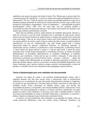 A Escola: relato de um processo inacabado de construção
133
capitalista, nem sequer nos países da América Latina. Pois. Mesmo que se possa extrair leis
e estruturas gerais do capitalismo, “a escola se realiza num mundo profundamente diverso e
diferenciado”. Por isso, “tratar de mostrar e de mudar sua realidade multiforme exige que se
abandone qualquer pretensão de unificá-lo de maneira abstrata e formal e que se abra a uma
perspectiva micrológica e fragmentária.” Nisso se fundamenta “... a possibilidade de prática
transformadora” (Aricó, 1982: 241). Por outro lado, isso nos confirma também a
necessidade de olhar com particular interesse o movimento social a partir de situações e dos
sujeitos que realizam anonimamente a história.
Deste tipo de subsídios teóricos, ainda distantes da realidade educacional, tomamos a
idéia da construção social da escola. Pensamos que a construção de cada escola, mesmo
imersa num movimento histórico de amplo alcance, é sempre uma aversão local e particular
neste movimento. Cada um de nossos países mostra uma forma diferente de expansão de
seu sistema público de escola, a qual se liga ao caráter das lutas sociais, a projetos políticos
identificáveis, ao tipo de “modernização” que cada Estado propôs para o sistema
educacional dentro de precisas conjunturas históricas. As diferenças regionais, as
organizações sociais e sindicais, os professores e suas reivindicações, as diferenças étnicas
e o peso relativo da Igreja marcam a origem e a vida de cada escola. A partir daí, dessa
expressão local, tomam forma internamente as correlações de forças, as formas de relação
predominantes, as prioridades administrativas, as condições trabalhistas, as tradições
docentes, que constituem a trama real em que se realiza a educação. É uma trama em
permanente construção que articula histórias locais – pessoais e coletivas – , diante das
quais a vontade estatal abstrata pode ser assumida ou ignorada, mascarada ou recriada, em
particular abrindo espaços variáveis a uma maior ou menor possibilidade hegemônica. Uma
trama, finalmente, que é preciso conhecer, porque constitui, simultaneamente, o ponto de
partida e o conteúdo real de novas alternativas tanto pedagógicas quanto políticas.
Teoria e Epistemologia para uma realidade não documentada
Construir um objeto de estudo é um problema fundamentalmente teórico. Não é
supérfluo destacar este fato num terreno como o educacional, onde as insuficiências
explicativas ou as premências da ação têm gerado frequentemente alternativas empiristas,
no sentido de que desconhecem o inevitável pano de fundo conceitual de toda análise da
realidade escolar. Nossa valorização do trabalho teórico surge, sem dúvida, das
necessidades da prática e corresponde a uma intencionalidade política e educacional. Como
conhecer, sem teoria apropriada, os espaços e as formas concretas, conjunturais, nos quais
projetar as ações? Como identificar os processos reais onde o trabalho político e técnico
tem maiores possibilidades de tornar-se fecundo? Questionar e transformar os conceitos e
práticas vigentes na educação requer ainda muita construção teórica.
A escola é, na teoria tradicional, uma instituição ou um aparelho do Estado. Tanto na
versão positivista (Durkheim), como nas versões críticas (Althusser, Bourdieu), sua
 