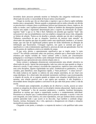 ELSIE ROCKWELL e JUSTA EZPELETA
136
inventário deste processo pretende mostrar as limitações das categorias tradicionais na
observação da escola e a necessidade de buscar outras conceituações5
.
Chegar às escolas que vão ser observadas e registrar o que se observa supõe múltiplas
tensões para o pesquisador. Mesmo quando a preparação prévia tenha colocado em dúvida
os preconceitos e estejam claros os problemas teóricos que demarcam a busca, impõe-se, de
todos os modos, uma vigilância permanente. Deduz-se também das abrangentes perguntas
iniciais uma ampla e inquietante determinação para o registro da informação de campo:
registrar “tudo” o que se vê. Não é fácil. Sabíamos de antemão que registrar “tudo” não
seria possível, mas nos propúnhamos com isso ampliar a margem de nossa visão, alargando
os limites da seleção. Tratava-se de desafiar a atenção, sabendo que ela não é autônoma.
Tínhamos consciência de que as situações “possíveis de merecer mais atenção” do
observador são aquelas que para ele podem conter uma significação imediata e, ao mesmo
tempo, que este tipo de significação poderia operar de modo interferente na obtenção da
informação que buscávamos. Conseguir registros, nos quais se assinale por igual o
significativo e o não evidentemente significativo, precisou de todo um aprendizado. Este foi
um dos pontos de vigilância coletiva no trabalho de campo.
O que seria, porém, o aparentemente significativo que se impõe como “o mais
visível”? Na reflexão consciente sobre este processo, achamos que a observação inicial se
orientava por noções variadas do “senso comum” sobre a escola, por conceituações
pedagógicas e sociológicas recebidas e pela ordenação formal do sistema escolar, expressos
em categorias que apresentavam uma estreita relação entre si.
Senso comum e pedagogia alimentavam sistematicamente uma atitude valorativa na
observação da escola. Apesar das preocupações, tudo isso entra em jogo quando se chega a
observar a escola. E aqui começa a investida das expectativas: espera-se uma certa ordem,
uma certa disciplina, alguma regularidade nas ações. Estabelecem-se parâmetros, os mais
variados, para identificar, num diagnóstico rápido, o “bom professor”, “o aluno terrível”.
Ou ainda isolam-se de repente os indícios de uma relação autoritária, de um ritual com
carga ideológica. Se o observador não pretende meramente confirmar o que já pressupunha
a respeito da escola, ele se espanta quando se depara com situações inexplicáveis por si
mesmas, sem relação possível com o que espera que aconteça. A alta freqüência e
diversidade destas situações ajudam a convencê-lo de que sabe bem pouco sobre a vida da
escola.
O estímulo para compreender, no própria ato de observar a escola, associa ao senso
comum as categorias da ciência social e as do próprio sistema educacional. Apela-se para a
idéia de “instituição” a fim de encontrar parâmetros e modelos, localizar hierarquias,
identificar as normas que regem a organização escolar e o comportamento individual.
Procuram-se as funções que o conhecimento prévio permite antecipar: a escola é vista ora
com integrada, ora como seletiva, ora como reprodutora, sem que nenhum destes conceitos
permita apreender tudo o que ocorre aí no dia-a-dia. Aqui também a confusão atinge:
funções, normas, hierarquias vão e vêm, aparecem e desaparecem em relação a situações
inconcebíveis nestas dimensões.
Chegando a este ponto, a tentação e a resposta de muitos é a de qualificar tudo como
 