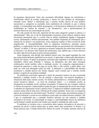 ELSIE ROCKWELL e JUSTA EZPELETA
138
de pesquisas educacionais. Estas não encontram dificuldade alguma em transformar a
classificação oficial de escolas, professores e alunos em seus padrões de amostragem,
tomando como “dados” a informação que o sistema recolhe através de seus próprios
mecanismos e categorias ou aceitando como parâmetros de avaliação os que o sistema
propõe. A continuidade entre âmbito da pesquisa e o da burocracia moderniza-se através da
modalidades da “análise de sistemas” e da “prospectiva”, sem o questionamento da
estrutura básica de sua conceituação de escola.
Na vida escolar do dia-a-dia, aparecem de fato estas categorias comuns à ciência e à
administração6
. Mas isso se dá em determinados momentos como reflexos estáticos deste
movimento permanente que é a escola. Elas se acham solidamente ligadas à linguagem
escrita, alimentando a história documentada. Nos pedidos freqüentes de informação que o
sistema faz ao diretor e aos professores, estas categorias captam oi fluxo escolar de modo
empobrecido. A incompatibilidade entre as categorias normativas, presentes nesses
pedidos, e a organização real da escola costuma obrigar aos que prestam tais informações a
“ajustar” os dados. E, de novo, aparecem as mesmas categorias nas entrevistas iniciais com
os diretores e no discurso mais formal dos professores, que supõem que o nosso interesse
em saber algo da escola guia-se pelas mesmas questões.
Estas categorias, sem dúvida, têm também efeitos reais. Seu papel regulador faz com
que sejam potencialmente significativas na escola. A aprovação e reprovação determinam o
destino dos alunos. O apelo ao programa curricular para legitimar a atividade docente, ao
calendário oficial para defender o repouso, às obrigações dos pais para conseguir
colaborações incide também sobre a realidade escolar. As categorias organizacionais e
normativas aparecem e estão em jogo na escola. Mas a vida escolar, a partir delas, nem
pode ser vista nem abrangida como um todo. A abstração e a parcialidade das mesmas
constituem a medida precisa dos limites daquele senso comum que o sistema escolar
produz a respeito de sua própria realidade.
Os problemas conceituais aparecem a partir do momento mesmo em que se pretende
delimitar a unidade escolar a fim de orientar a observação. Aos poucos desaparece o
referencial dado pelo sistema escolar. Os limites administrativos e institucionais de cada
escola tornam-se difusos – ao nível da existência diária – e a realidade escolar se
interpenetra na realidade social e política circundante. É impossível, por exemplo, explorar
as formas de negociar a imprescindível ajuda dos pais na manutenção da escola sem atingir
o substrato da organização social e política local. É impossível também compreender o que
acontece numa sala de aula sem o referencial da cultura imediata. Neste caso, as categorias
tópicas da sociologia nos são inúteis para “focalizar” a observação, precisamente porque só
é possível destacar a escola de sua ambiência social após um árduo processo analítico. Daí
é que se compreende que o conteúdo histórico presente em seu contexto é também
constitutivo da escola. A continuidade no tempo e a permeabilidade através da ambiência
social limitam o poder decisório do Estado com relação à realidade de cada escola.
O problema se recoloca com a consciência desta ruptura, deixando-se de procurar a
pertença da escola à esfera estatal para se tentar muito mais reconstruir as formas e as
forças precisas que o Estado desenvolve dentro da escola. O Estado, presente através de
 