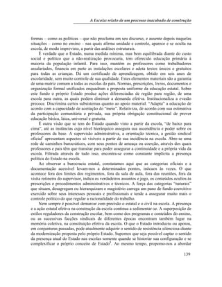 A Escola: relato de um processo inacabado de construção
139
formas – como as políticas – que não proclama em seu discurso, e ausente depois naquelas
situações – como no ensino – nas quais afirma unidade e controle, aparece e se oculta na
escola, de modo imprevisto, a partir das análises estruturais.
É verdade que o Estado, numa medida mínima, mas bem equilibrada diante do custo
social e político que a não-realização provocaria, tem oferecido educação primária á
maioria da população infantil. Para isso, mantém os professores como trabalhadores
assalariados, financia em parte as instalações escolares e adota textos únicos e gratuitos
para todas as crianças. Dá um certificado de aprendizagem, obtido em seis anos de
escolaridade, sem muito controle de sua qualidade. Estes elementos materiais são a garantia
de uma matriz comum a todas as escolas do país. Normas, prescrições, livros, documentos e
organização formal unificados enquadram a proposta uniforme da educação estatal. Sobre
este fundo o próprio Estado produz ações diferenciadas de região para região, de uma
escola para outra, as quais podem diminuir a demanda efetiva. Institucionaliza a evasão
precoce. Discrimina certos subsistemas quanto ao apoio material. “Adapta” a educação de
acordo com a capacidade de aceitação do “meio”. Relativiza, de acordo com sua estimativa
da participação comunitária e privada, sua própria obrigação constitucional de prover
educação básica, laica, universal e gratuita.
É outra visão que se tem do Estado quando visto a partir da escola, “de baixo para
cima”, até as instâncias cujo nível hierárquico assegura sua ascendência e poder sobre os
professores da base. A supervisão administrativa, a orientação técnica, a gestão sindical
oficial7
apresentam aspectos só visíveis a partir de sua incidência na escola. Abre-se uma
rede de caminhos burocráticos, com seus pontos de ameaça ou coerção, através dos quais
professores e pais têm que transitar para poder assegurar a continuidade e a própria vida da
escola. Filtrada através de tudo isso, encontra-se como constante implícita a presença
política do Estado na escola.
Ao observar a burocracia estatal, constatamos aqui que as categorias oficiais e a
documentação acessível levam-nos a determinados pontos, inócuos às vezes. O que
acontece fora dos limites dos regimentos, fora da sala de aula, fora das reuniões, fora da
visita rotineira do supervisor, indica os verdadeiros assuntos e jogo, os conteúdos ocultos às
prescrições e procedimentos administrativos e técnicos. A força das categorias “naturais”
que situam, desagregam ou hierarquizam o magistério carrega um pano de fundo coercitivo
exercido sobre seus interesses pessoais e profissionais e tende a assegurar muito mais o
controle político do que regular a racionalidade do trabalho.
Nem sempre é possível demarcar com precisão o estatal e o civil na escola. A presença
e a ação estatal efetiva na construção da escola continua a sedimentar-se. A superposição de
estilos reguladores da construção escolar, bem como dos programas e conteúdos do ensino,
ou as sucessivas facções sindicais de diferentes épocas encontram também lugar na
memória coletiva, na constituição efetiva da escola. O que o Estado introduziu ou apoiou,
em conjunturas passadas, pode atualmente adquirir o sentido de resistência silenciosa diante
da modernização proposta pelo próprio Estado. Supomos que seja possível captar o sentido
da presença atual do Estado nas escolas somente quando se historiar sua configuração e se
complexificar o próprio conceito de Estado8
. Ao mesmo tempo, propomo-nos a abordar
 