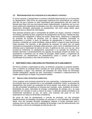 10
3.3 RESPONSABILIDADE PELO PROCESSO DE PLANEJAMENTO E CONTROLE
É comum associar o planejamento e controle à atividade desenvolvida por um funcionário
ou departamento. Esta forma de organização tradicional tem demonstrado ser ineficaz,
pelo fato de que a pessoa ou setor responsável pelo planejamento não tem poder de
decisão para fazer com que seus planos sejam implementados. A gerência, por sua vez,
possui poder para implementar as decisões, mas não o tempo disponível, necessário para
desenvolver atividades relacionadas ao planejamento, tais como coletar dados, gerar
planos de obra ou disseminar informações.
Este aparente paradoxo gera a necessidade de trabalho em equipe, incluindo a diretoria
da empresa, gerentes de obra, engenheiro de planejamento (se houver), mestres de obra,
sub-empreiteiros, estagiários e líderes de equipe. Desta forma, viabiliza-se a integração
do processo de tomada de decisões com as demais atividades envolvidas no
planejamento e controle. A partir da definição do planejamento e controle como um
processo, constituído por várias atividades, pode-se definir o papel de cada interveniente
neste processo. Por exemplo, a alta gerência da empresa, em geral, tem um papel
importante na preparação e avaliação deste processo, assim como no estabelecimento de
diretrizes para a elaboração de planos de obra. A gerência da obra, por sua vez, deve
envolver-se fortemente no planejamento operacional e na remoção de restrições, e
também estimular o comprometimento dos agentes de produção (mestre de obras, sub-
empreiteiros e operários) com as metas da produção. Neste quadro, o engenheiro de
planejamento (ou departamento de planejamento) passa a cumprir um papel de
coordenação do processo e não mais de executor único.
4 DIRETRIZES PARA A MELHORIA DO PROCESSO DE PLANEJAMENTO
De forma a facilitar a organização do texto, as diretrizes, propostas no presente trabalho,
para a melhoria do processo foram reunidas em nove grandes tópicos, os quais estão
apresentados a seguir. Tais diretrizes são baseadas em várias fontes de informação
(revisão bibliográfica, estudos de caso, entrevistas) e nortearam o desenvolvimento do
modelo apresentado na Seção 5 do presente trabalho.
4.1 VÍNCULO COM A ESTRATÉGIA COMPETITIVA
Como qualquer outro processo gerencial de uma organização, o planejamento e controle
da produção deve ser coerente com a sua estratégia competitiva. Assim, as decisões de
planejamento não podem ser analisadas de forma isolada, mas devem ser discutidas à
luz das prioridades competitivas da empresa (por exemplo, custo, qualidade do produto,
flexibilidade de saída, velocidade de entrega, confiabilidade de entrega, etc.), as quais
dependem do mercado no qual a mesma se insere. A definição destas prioridades é de
fundamental importância, já que, em geral, uma empresa não pode ter um bom
desempenho em todas as dimensões competitivas.
Do ponto de vista do planejamento e controle da produção, um dos principais
desdobramentos da estratégia competitiva da empresa é a sua estratégia de produção.
Neste nível são tomadas decisões estratégicas relativas à função produção para a
empresa como um todo, tais como a seleção de tecnologia, o tipo de relacionamento com
fornecedores, a forma de contratação da mão-de-obra, etc.
 