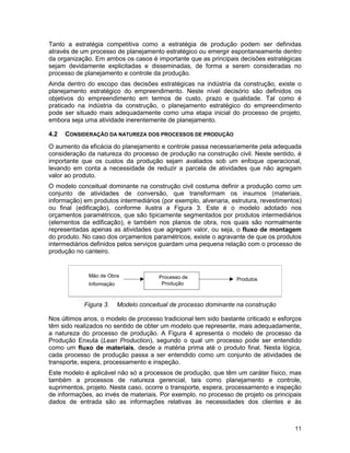 11
Tanto a estratégia competitiva como a estratégia de produção podem ser definidas
através de um processo de planejamento estratégico ou emergir espontaneamente dentro
da organização. Em ambos os casos é importante que as principais decisões estratégicas
sejam devidamente explicitadas e disseminadas, de forma a serem consideradas no
processo de planejamento e controle da produção.
Ainda dentro do escopo das decisões estratégicas na indústria da construção, existe o
planejamento estratégico do empreendimento. Neste nível decisório são definidos os
objetivos do empreendimento em termos de custo, prazo e qualidade. Tal como é
praticado na indústria da construção, o planejamento estratégico do empreendimento
pode ser situado mais adequadamente como uma etapa inicial do processo de projeto,
embora seja uma atividade inerentemente de planejamento.
4.2 CONSIDERAÇÃO DA NATUREZA DOS PROCESSOS DE PRODUÇÃO
O aumento da eficácia do planejamento e controle passa necessariamente pela adequada
consideração da natureza do processo de produção na construção civil. Neste sentido, é
importante que os custos da produção sejam avaliados sob um enfoque operacional,
levando em conta a necessidade de reduzir a parcela de atividades que não agregam
valor ao produto.
O modelo conceitual dominante na construção civil costuma definir a produção como um
conjunto de atividades de conversão, que transformam os insumos (materiais,
informação) em produtos intermediários (por exemplo, alvenaria, estrutura, revestimentos)
ou final (edificação), conforme ilustra a Figura 3. Este é o modelo adotado nos
orçamentos paramétricos, que são tipicamente segmentados por produtos intermediários
(elementos da edificação), e também nos planos de obra, nos quais são normalmente
representadas apenas as atividades que agregam valor, ou seja, o fluxo de montagem
do produto. No caso dos orçamentos paramétricos, existe o agravante de que os produtos
intermediários definidos pelos serviços guardam uma pequena relação com o processo de
produção no canteiro.
Figura 3. Modelo conceitual de processo dominante na construção
Nos últimos anos, o modelo de processo tradicional tem sido bastante criticado e esforços
têm sido realizados no sentido de obter um modelo que represente, mais adequadamente,
a natureza do processo de produção. A Figura 4 apresenta o modelo de processo da
Produção Enxuta (Lean Production), segundo o qual um processo pode ser entendido
como um fluxo de materiais, desde a matéria prima até o produto final. Nesta lógica,
cada processo de produção passa a ser entendido como um conjunto de atividades de
transporte, espera, processamento e inspeção.
Este modelo é aplicável não só a processos de produção, que têm um caráter físico, mas
também a processos de natureza gerencial, tais como planejamento e controle,
suprimentos, projeto. Neste caso, ocorre o transporte, espera, processamento e inspeção
de informações, ao invés de materiais. Por exemplo, no processo de projeto os principais
dados de entrada são as informações relativas às necessidades dos clientes e às
Processo de
Produção
Mão de Obra
Informação
Produtos
 