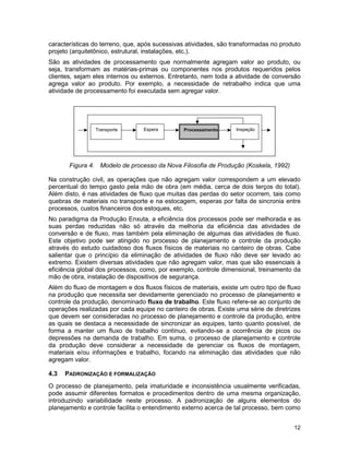 12
características do terreno, que, após sucessivas atividades, são transformadas no produto
projeto (arquitetônico, estrutural, instalações, etc.).
São as atividades de processamento que normalmente agregam valor ao produto, ou
seja, transformam as matérias-primas ou componentes nos produtos requeridos pelos
clientes, sejam eles internos ou externos. Entretanto, nem toda a atividade de conversão
agrega valor ao produto. Por exemplo, a necessidade de retrabalho indica que uma
atividade de processamento foi executada sem agregar valor.
Figura 4. Modelo de processo da Nova Filosofia de Produção (Koskela, 1992)
Na construção civil, as operações que não agregam valor correspondem a um elevado
percentual do tempo gasto pela mão de obra (em média, cerca de dois terços do total).
Além disto, é nas atividades de fluxo que muitas das perdas do setor ocorrem, tais como
quebras de materiais no transporte e na estocagem, esperas por falta de sincronia entre
processos, custos financeiros dos estoques, etc.
No paradigma da Produção Enxuta, a eficiência dos processos pode ser melhorada e as
suas perdas reduzidas não só através da melhoria da eficiência das atividades de
conversão e de fluxo, mas também pela eliminação de algumas das atividades de fluxo.
Este objetivo pode ser atingido no processo de planejamento e controle da produção
através do estudo cuidadoso dos fluxos físicos de materiais no canteiro de obras. Cabe
salientar que o princípio da eliminação de atividades de fluxo não deve ser levado ao
extremo. Existem diversas atividades que não agregam valor, mas que são essenciais à
eficiência global dos processos, como, por exemplo, controle dimensional, treinamento da
mão de obra, instalação de dispositivos de segurança.
Além do fluxo de montagem e dos fluxos físicos de materiais, existe um outro tipo de fluxo
na produção que necessita ser devidamente gerenciado no processo de planejamento e
controle da produção, denominado fluxo de trabalho. Este fluxo refere-se ao conjunto de
operações realizadas por cada equipe no canteiro de obras. Existe uma série de diretrizes
que devem ser consideradas no processo de planejamento e controle da produção, entre
as quais se destaca a necessidade de sincronizar as equipes, tanto quanto possível, de
forma a manter um fluxo de trabalho contínuo, evitando-se a ocorrência de picos ou
depressões na demanda de trabalho. Em suma, o processo de planejamento e controle
da produção deve considerar a necessidade de gerenciar os fluxos de montagem,
materiais e/ou informações e trabalho, focando na eliminação das atividades que não
agregam valor.
4.3 PADRONIZAÇÃO E FORMALIZAÇÃO
O processo de planejamento, pela imaturidade e inconsistência usualmente verificadas,
pode assumir diferentes formatos e procedimentos dentro de uma mesma organização,
introduzindo variabilidade neste processo. A padronização de alguns elementos do
planejamento e controle facilita o entendimento externo acerca de tal processo, bem como
EsperaTransporte Processamento Inspeção
 