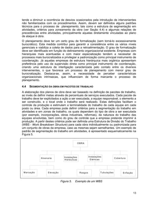 13
tende a diminuir a ocorrência de desvios ocasionados pela introdução de intervenientes
não familiarizados com os procedimentos. Assim, devem ser definidos alguns padrões
técnicos para o processo de planejamento, tais como a estrutura de segmentação em
atividades, critérios para zoneamento da obra (ver Seção 4.4) e algumas relações de
precedências entre atividades, principalmente aquelas diretamente vinculadas ao plano
de ataque à obra.
O planejamento deve ter um certo grau de formalização (sem torná-lo excessivamente
burocrático). Esta medida contribui para garantir a consistência entre os vários níveis
gerenciais e viabiliza a coleta de dados para a retroalimentação. O grau de formalização
deve ser identificado em função do delineamento organizacional existente. Empresas com
hierarquias mais acentuadas e com maior especialização tendem a necessitar de
processos mais burocratizados e privilegiar a padronização como principal instrumento de
coordenação. Já aquelas empresas de estrutura hierárquica mais orgânica apresentam
preferência pelo uso da supervisão direta como principal instrumento de coordenação,
criando uma estrutura de interligação caracterizada pelo contato entre os diversos
intervenientes, o que favorece um processo de planejamento com menor grau de
burocratização. Destaca-se, assim, a necessidade de perceber características
organizacionais intrínsecas, que influenciam de forma marcante o processo de
planejamento.
4.4 SEGMENTAÇÃO DA OBRA EM PACOTES DE TRABALHO
A elaboração dos planos de obra deve ser baseado na definição de pacotes de trabalho,
ao invés de definir metas através de percentuais de serviços executados. Cada pacote de
trabalho deve ter explicitados a ação a ser executada, a equipe responsável, o elemento a
ser construído, e o local onde o trabalho será realizado. Estas definições facilitam o
controle da produção e estimulam a terminalidade do trabalho de cada equipe em cada
posto ou área. Cada empresa pode definir critérios para a segmentação do trabalho em
atividades e em zonas de trabalho, os quais dependem do tipo de obra a ser executada
(por exemplo, incorporações, obras industriais, reformas), da natureza do trabalho das
equipes envolvidas, bem como do grau de controle que a empresa pretende imprimir à
produção. A partir destes critérios pode ser definida uma Estrutura de Divisão do Trabalho
(WBS - Work Breakdown Structure) para cada obra individualmente ou padronizada para
um conjunto de obras da empresa, caso as mesmas sejam semelhantes. Um exemplo de
padrão de segmentação do trabalho em atividades, é apresentado esquematicamente na
Figura 5.
Figura 5. Exemplo de um WBS
O BRA
Alvenaria Instalações
Hidráulicas
Instalações
Elétricas
Cobertura
M arcação Elevação Rasgos Tubulações Enfiação
 