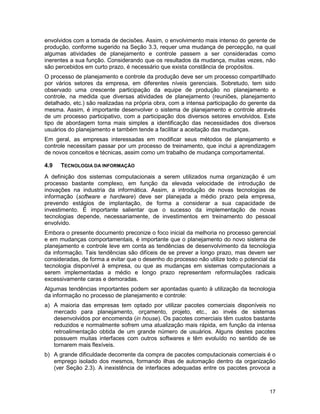 17
envolvidos com a tomada de decisões. Assim, o envolvimento mais intenso do gerente de
produção, conforme sugerido na Seção 3.3, requer uma mudança de percepção, na qual
algumas atividades de planejamento e controle passem a ser consideradas como
inerentes a sua função. Considerando que os resultados da mudança, muitas vezes, não
são percebidos em curto prazo, é necessário que exista constância de propósitos.
O processo de planejamento e controle da produção deve ser um processo compartilhado
por vários setores da empresa, em diferentes níveis gerenciais. Sobretudo, tem sido
observado uma crescente participação da equipe de produção no planejamento e
controle, na medida que diversas atividades de planejamento (reuniões, planejamento
detalhado, etc.) são realizadas na própria obra, com a intensa participação do gerente da
mesma. Assim, é importante desenvolver o sistema de planejamento e controle através
de um processo participativo, com a participação dos diversos setores envolvidos. Este
tipo de abordagem torna mais simples a identificação das necessidades dos diversos
usuários do planejamento e também tende a facilitar a aceitação das mudanças.
Em geral, as empresas interessadas em modificar seus métodos de planejamento e
controle necessitam passar por um processo de treinamento, que inclui a aprendizagem
de novos conceitos e técnicas, assim como um trabalho de mudança comportamental.
4.9 TECNOLOGIA DA INFORMAÇÃO
A definição dos sistemas computacionais a serem utilizados numa organização é um
processo bastante complexo, em função da elevada velocidade de introdução de
inovações na industria da informática. Assim, a introdução de novas tecnologias de
informação (software e hardware) deve ser planejada a médio prazo pela empresa,
prevendo estágios de implantação, de forma a considerar a sua capacidade de
investimento. É importante salientar que o sucesso da implementação de novas
tecnologias depende, necessariamente, de investimentos em treinamento do pessoal
envolvido.
Embora o presente documento preconize o foco inicial da melhoria no processo gerencial
e em mudanças comportamentais, é importante que o planejamento do novo sistema de
planejamento e controle leve em conta as tendências de desenvolvimento da tecnologia
da informação. Tais tendências são difíceis de se prever a longo prazo, mas devem ser
consideradas, de forma a evitar que o desenho do processo não utilize todo o potencial da
tecnologia disponível à empresa, ou que as mudanças em sistemas computacionais a
serem implementadas a médio e longo prazo representem reformulações radicais
excessivamente caras e demoradas.
Algumas tendências importantes podem ser apontadas quanto à utilização da tecnologia
da informação no processo de planejamento e controle:
a) A maioria das empresas tem optado por utilizar pacotes comerciais disponíveis no
mercado para planejamento, orçamento, projeto, etc., ao invés de sistemas
desenvolvidos por encomenda (in house). Os pacotes comerciais têm custos bastante
reduzidos e normalmente sofrem uma atualização mais rápida, em função da intensa
retroalimentação obtida de um grande número de usuários. Alguns destes pacotes
possuem muitas interfaces com outros softwares e têm evoluído no sentido de se
tornarem mais flexíveis.
b) A grande dificuldade decorrente da compra de pacotes computacionais comerciais é o
emprego isolado dos mesmos, formando ilhas de automação dentro da organização
(ver Seção 2.3). A inexistência de interfaces adequadas entre os pacotes provoca a
 