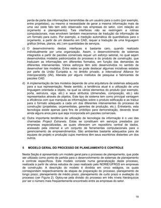 18
perda de parte das informações transmitidas de um usuário para o outro (por exemplo,
entre projetistas), ou mesmo a necessidade de gerar a mesma informação mais de
uma vez (este fato tem sido observado nas empresas do setor, com relação ao
orçamento e planejamento). Tais interfaces não se restringem a rotinas
computacionais, mas envolvem também mecanismos de tradução da informação de
um formato para outro. Por exemplo, a medição automática de quantitativos para o
orçamento, a partir de um desenho em CAD, requer a tradução de uma linguagem
gráfica (linhas, planos, etc.) em quantidades de serviços.
c) O desenvolvimento destas interfaces é bastante caro, quando realizado
individualmente por uma organização. Assim, o desenvolvimento de sistemas
integrados a partir de pacotes comerciais requer um esforço setorial, no qual sejam
desenvolvidos modelos padronizados do processo e do produto de construção, que
traduzam as informações em diferentes formatos, em função das demandas de
diferentes intervenientes. Vários esforços têm sido desenvolvidos no sentido de
desenvolver tais modelos. Entre estes se pode destacar algumas iniciativas estatais
por parte da União Européia e, no âmbito privado, a International Alliance for
Interoperability (IAI), liderada por alguns institutos de pesquisa e fabricantes de
pacotes CAD.
d) A implementação de tais modelos depende de uma arquitetura de sistemas adequada
para a sua representação. Neste sentido, a tendência atual é a utilização de uma
linguagem orientada a objeto, na qual os vários elementos do produto (por exemplo,
porta, estrutura, viga, etc.) e seus atributos (dimensões, composição, etc.) são
representados através de objetos. Este tipo de sistema tem como principal vantagem
a eficiência com que manipula as informações sobre o produto edificação e as traduz
para o formato adequado a cada um dos diferentes intervenientes do processo de
construção (projetistas, orçamentistas, gerentes de produção, etc.). Entretanto, esta
tecnologia existe apenas para fins de protótipo para demonstração, devendo levar
ainda alguns anos para que seja incorporada em pacotes comerciais.
e) Outra importante tendência de utilização de tecnologia da informação é o uso das
chamadas Project Extranets. Estas se constituem em serviços prestados por
empresas especializadas, as quais oferecem um repositório central de dados,
acessado pela internet e um conjunto de ferramentas computacionais para o
gerenciamento de empreendimentos. São ambientes bastante adequados para de
equipes de projeto e produção cujos membros têm seus escritórios distantes um dos
outros.
5 MODELO GERAL DO PROCESSO DE PLANEJAMENTO E CONTROLE
Nesta Seção é apresentado um modelo geral para o processo de planejamento, que pode
ser utilizado como ponto de partida para o desenvolvimento de sistemas de planejamento
e controle específicos. Este modelo consiste numa generalização deste processo,
realizada a partir de vários estudos de caso realizado pelo NORIE/UFRGS em empresas
de construção. A descrição do modelo é dividida em cinco estágios, os quais
correspondem respectivamente às etapas de preparação do processo, planejamento de
longo prazo, planejamento de médio prazo, planejamento de curto prazo e avaliação do
processo (ver Figura 2). Optou-se pela divisão do processo em três níveis hierárquicos
por ser o número mais freqüentemente encontrado entre as empresas do setor.
 
