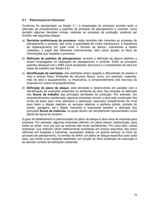 19
5.1 PREPARAÇÃO DO PROCESSO
Conforme foi apresentado na Seção 3.1, a preparação do processo envolve tanto a
definição de procedimentos e padrões do processo de planejamento e controle, como
também algumas decisões iniciais, relativas ao processo de produção, podendo ser
dividido nas seguintes etapas:
a) Decisões preliminares do processo: estas decisões são inerentes ao processo de
planejamento e controle, tais como a quantidade de níveis hierárquicos, a freqüência
de replanejamento em cada nível, o formato de planos, indicadores a serem
coletados, o papel dos diferentes intervenientes, bem como ajustes no fluxo de
informações que respalda o processo.
b) Definição de padrões de planejamento: envolve a definição de alguns padrões a
serem empregados na realização do planejamento e controle. Entre os principais
padrões destacam-se o WBS (work breakdown structure) e o zoneamento da obra em
áreas de trabalho (ver Seção 4.4).
c) Identificação de restrições: tais restrições dizem respeito a dificuldades de acesso à
obra e arranjo físico, limitações de recursos físicos, como, por exemplo, materiais,
mão de obra e equipamentos, ou financeiros, e comprometimento dos recursos da
empresa em outros empreendimentos.
d) Definição do plano de ataque: esta atividade é desenvolvida em paralelo com a
identificação de restrições existentes no ambiente da obra. Ela consiste na definição
dos fluxos de trabalho das principais atividades da produção. Por exemplo, em
empreendimentos residenciais, algumas empresas iniciam a obra pela construção das
torres de baixo para cima (estrutura e alvenaria), executam revestimentos de cima
para baixo e depois realizam os serviços relativos à periferia (pilotis, entrada do
prédio, garagens, etc.). Neste momento é importante também a definição dos
principais fluxos de materiais, os quais devem ser devidamente representados numa
planta de layout do canteiro.
O grau de detalhamento e padronização do plano de ataque à obra varia de empresa para
empresa. Por exemplo, algumas empresas definem um plano básico, padronizado, para
todas as obras, uma vez que as mesmas são muito semelhantes. Por outro lado, outras
empresas, que realizam obras relativamente complexas em prazos reduzidos, tais como
reformas em hospitais e indústrias, necessitam realizar um grande esforço no início do
processo de planejamento, no sentido de definir um plano de ataque específico para cada
obra, que tende a ser bastante detalhado, em função do ritmo acelerado de execução e
do elevado número de restrições existentes.
 