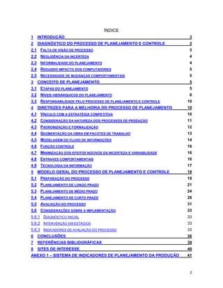 2
ÍNDICE
1 INTRODUÇÃO 3
2 DIAGNÓSTICO DO PROCESSO DE PLANEJAMENTO E CONTROLE 3
2.1 FALTA DE VISÃO DE PROCESSO 3
2.2 NEGLIGÊNCIA DA INCERTEZA 4
2.3 INFORMALIDADE DO PLANEJAMENTO 4
2.4 REDUZIDO IMPACTO DOS COMPUTADORES 5
2.5 NECESSIDADE DE MUDANÇAS COMPORTAMENTAIS 5
3 CONCEITO DE PLANEJAMENTO 5
3.1 ETAPAS DO PLANEJAMENTO 5
3.2 NÍVEIS HIERÁRQUICOS DO PLANEJAMENTO 8
3.3 RESPONSABILIDADE PELO PROCESSO DE PLANEJAMENTO E CONTROLE 10
4 DIRETRIZES PARA A MELHORIA DO PROCESSO DE PLANEJAMENTO 10
4.1 VÍNCULO COM A ESTRATÉGIA COMPETITIVA 10
4.2 CONSIDERAÇÃO DA NATUREZA DOS PROCESSOS DE PRODUÇÃO 11
4.3 PADRONIZAÇÃO E FORMALIZAÇÃO 12
4.4 SEGMENTAÇÃO DA OBRA EM PACOTES DE TRABALHO 13
4.5 MODELAGEM DO FLUXO DE INFORMAÇÕES 14
4.6 FUNÇÃO CONTROLE 16
4.7 MINIMIZAÇÃO DOS EFEITOS NOCIVOS DA INCERTEZA E VARIABILIDADE 16
4.8 ENTRAVES COMPORTAMENTAIS 16
4.9 TECNOLOGIA DA INFORMAÇÃO 17
5 MODELO GERAL DO PROCESSO DE PLANEJAMENTO E CONTROLE 18
5.1 PREPARAÇÃO DO PROCESSO 19
5.2 PLANEJAMENTO DE LONGO PRAZO 21
5.3 PLANEJAMENTO DE MÉDIO PRAZO 24
5.4 PLANEJAMENTO DE CURTO PRAZO 28
5.5 AVALIAÇÃO DO PROCESSO 31
5.6 CONSIDERAÇÕES SOBRE A IMPLEMENTAÇÃO 33
5.6.1 DIAGNÓSTICO INICIAL 33
5.6.2 INTERVENÇÃO EM ESTÁGIOS 33
5.6.3 INDICADORES DE AVALIAÇÃO DO PROCESSO 33
6 CONCLUSÕES 38
7 REFERÊNCIAS BIBLIOGRÁFICAS 39
8 SITES DE INTERESSE 40
ANEXO 1 – SISTEMA DE INDICADORES DE PLANEJAMENTO DA PRODUÇÃO 41
 