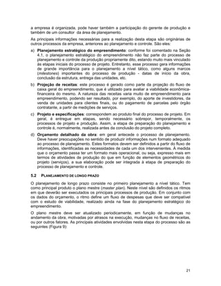 21
a empresa é organizada, pode haver também a participação do gerente de produção e
também de um consultor da área de planejamento.
As principais informações necessárias para a realização desta etapa são originárias de
outros processos da empresa, anteriores ao planejamento e controle. São eles:
a) Planejamento estratégico do empreendimento: conforme foi comentado na Seção
4.1, o planejamento estratégico do empreendimento não faz parte do processo de
planejamento e controle da produção propriamente dito, estando muito mais vinculado
às etapas iniciais do processo de projeto. Entretanto, esse processo gera informações
de grande importância para o planejamento a nível tático, como alguns marcos
(milestones) importantes do processo de produção - datas de início da obra,
conclusão da estrutura, entrega das unidades, etc.
b) Projeção de receitas: este processo é gerado como parte da projeção do fluxo de
caixa geral do empreendimento, que é utilizado para avaliar a viabilidade econômica-
financeira do mesmo. A natureza das receitas varia muito de empreendimento para
empreendimento, podendo ser resultado, por exemplo, do aporte de investidores, da
venda de unidades para clientes finais, ou do pagamento de parcelas pelo órgão
contratante, a partir de medições de serviços.
c) Projeto e especificações: correspondem ao produto final do processo de projeto. Em
geral, é entregue em etapas, sendo necessário sobrepor, temporalmente, os
processos de projeto e produção. Assim, a etapa de preparação do planejamento e
controle é, normalmente, realizada antes da conclusão do projeto completo.
d) Orçamento detalhado da obra: em geral antecede o processo de planejamento.
Deve haver preocupações no sentido de produzir informações num formato adequado
ao processo de planejamento. Estes formatos devem ser definidos a partir do fluxo de
informações, identificadas as necessidades de cada um dos intervenientes. À medida
que o orçamento passa ter um formato mais operacional, ou seja, expresso mais em
termos de atividades de produção do que em função de elementos geométricos do
projeto (serviços), a sua elaboração pode ser integrada à etapa de preparação do
processo de planejamento e controle.
5.2 PLANEJAMENTO DE LONGO PRAZO
O planejamento de longo prazo consiste no primeiro planejamento a nível tático. Tem
como principal produto o plano mestre (master plan). Neste nível são definidos os ritmos
em que deverão ser executados os principais processos de produção. Em conjunto com
os dados do orçamento, o ritmo define um fluxo de despesas que deve ser compatível
com o estudo de viabilidade, realizado ainda na fase do planejamento estratégico do
empreendimento.
O plano mestre deve ser atualizado periodicamente, em função de mudanças no
andamento da obra, motivadas por atrasos na execução, mudanças no fluxo de receitas,
ou por outros fatores. As principais atividades envolvidas nesta etapa do processo são as
seguintes (Figura 9):
 