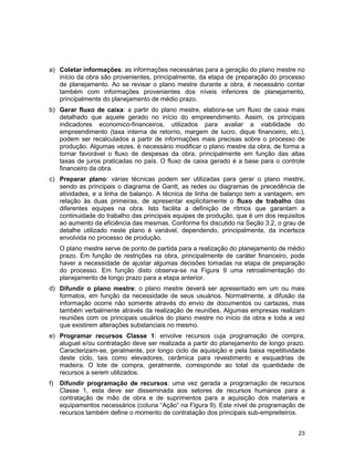 23
a) Coletar informações: as informações necessárias para a geração do plano mestre no
início da obra são provenientes, principalmente, da etapa de preparação do processo
de planejamento. Ao se revisar o plano mestre durante a obra, é necessário contar
também com informações provenientes dos níveis inferiores de planejamento,
principalmente do planejamento de médio prazo.
b) Gerar fluxo de caixa: a partir do plano mestre, elabora-se um fluxo de caixa mais
detalhado que aquele gerado no início do empreendimento. Assim, os principais
indicadores economico-financeiros, utilizados para avaliar a viabilidade do
empreendimento (taxa interna de retorno, margem de lucro, dique financeiro, etc.),
podem ser recalculados a partir de informações mais precisas sobre o processo de
produção. Algumas vezes, é necessário modificar o plano mestre da obra, de forma a
tornar favorável o fluxo de despesas da obra, principalmente em função das altas
taxas de juros praticadas no país. O fluxo de caixa gerado é a base para o controle
financeiro da obra.
c) Preparar plano: várias técnicas podem ser utilizadas para gerar o plano mestre,
sendo as principais o diagrama de Gantt, as redes ou diagramas de precedência de
atividades, e a linha de balanço. A técnica de linha de balanço tem a vantagem, em
relação às duas primeiras, de apresentar explicitamente o fluxo de trabalho das
diferentes equipes na obra. Isto facilita a definição de ritmos que garantam a
continuidade do trabalho das principais equipes de produção, que é um dos requisitos
ao aumento da eficiência das mesmas. Conforme foi discutido na Seção 3.2, o grau de
detalhe utilizado neste plano é variável, dependendo, principalmente, da incerteza
envolvida no processo de produção.
O plano mestre serve de ponto de partida para a realização do planejamento de médio
prazo. Em função de restrições na obra, principalmente de caráter financeiro, pode
haver a necessidade de ajustar algumas decisões tomadas na etapa de preparação
do processo. Em função disto observa-se na Figura 9 uma retroalimentação do
planejamento de longo prazo para a etapa anterior.
d) Difundir o plano mestre: o plano mestre deverá ser apresentado em um ou mais
formatos, em função da necessidade de seus usuários. Normalmente, a difusão da
informação ocorre não somente através do envio de documentos ou cartazes, mas
também verbalmente através da realização de reuniões. Algumas empresas realizam
reuniões com os principais usuários do plano mestre no início da obra e toda a vez
que existirem alterações substanciais no mesmo.
e) Programar recursos Classe 1: envolve recursos cuja programação de compra,
aluguel e/ou contratação deve ser realizada a partir do planejamento de longo prazo.
Caracterizam-se, geralmente, por longo ciclo de aquisição e pela baixa repetitividade
deste ciclo, tais como elevadores, cerâmica para revestimento e esquadrias de
madeira. O lote de compra, geralmente, corresponde ao total da quantidade de
recursos a serem utilizados.
f) Difundir programação de recursos: uma vez gerada a programação de recursos
Classe 1, esta deve ser disseminada aos setores de recursos humanos para a
contratação de mão de obra e de suprimentos para a aquisição dos materiais e
equipamentos necessários (coluna “Ação” na Figura 9). Este nível de programação de
recursos também define o momento de contratação dos principais sub-empreiteiros.
 