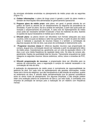 26
As principais atividades envolvidas no planejamento de médio prazo são as seguintes
(Figura 11):
a) Coletar informações: o plano de longo prazo é gerado a partir do plano mestre e
também de informações retro-alimentadas do gerenciamento operacional.
b) Preparar plano de médio prazo: este plano, em geral, é gerado através de um
gráfico de Gantt ou através de um desdobramento do diagrama de precedência de
atividades. A partir do plano, faz-se a análise de restrições, a partir das quais pode ser
revisado o seqüenciamento da produção. A cada ciclo de replanejamento de médio
prazo pode ser necessário também re-estudar o fluxo de materiais da obra, fazendo
os ajustes de layout necessários à medida que a obra evolui.
c) Difundir plano: os planos devem ser difundidos num formato adequado aos seus
usuários, entre os quais se destaca o setor de suprimentos. A partir do plano de médio
prazo é realizada a aquisição de recursos Classe 2 e também a contratação de
algumas equipes de mão de obra, cujo prazo de contratação é relativamente curto.
d) Programar recursos classe 2: refere-se àqueles recursos cuja programação de
compra, aluguel e/ou contratação deverá ser realizada a partir do planejamento tático
de médio prazo. Caracterizam-se, geralmente, por um ciclo de aquisição inferior a 30
dias e por uma média freqüência de repetição deste ciclo. Os lotes de compra são,
geralmente, frações da quantidade total do recurso. Tipicamente enquadram-se nesta
categoria os seguintes insumos: blocos cerâmicos, vidros, tubos e conexões de PVC,
etc.
e) Difundir programação de recursos: a programação deve ser difundida para os
setores de suprimentos, para a negociação e compra do material necessário e de
contratação de mão de obra.
A realização do planejamento de médio prazo é normalmente de responsabilidade da
gerência da obra. Em cada ciclo de replanejamento são geradas informações, muitas
vezes sob a forma de relatórios, que dão transparência à alta direção da empresa, quanto
ao andamento da obra. É através desta retroalimentação que se garante consistência
entre os vários níveis de planejamento. Em algumas empresas, a alta direção prefere
obter uma avaliação externa do andamento da obra e, por esta razão, é contratada uma
empresa de prestação de serviços para a realização de um relatório com freqüência
mensal.
 