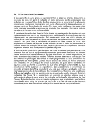 28
5.4 PLANEJAMENTO DE CURTO PRAZO
O planejamento de curto prazo ou operacional tem o papel de orientar diretamente a
execução da obra. Em geral, é realizado em ciclos semanais, sendo caracterizado pela
atribuição de recursos físicos (mão-de-obra, equipamentos e ferramentas) às atividades
programadas no plano de médio prazo, bem como o fracionamento dessas atividades em
pacotes menores, denominados de tarefas. Em obras muito rápidas ou nas quais existe
muita incerteza associada ao processo de produção (por exemplo, reformas) o ciclo de
planejamento de curto prazo pode ser diário.
O planejamento neste nível deve ter forte ênfase no engajamento das equipes com as
metas estabelecidas, sendo por isto denominado na bibliografia de commitment planning
(planejamento de comprometimento). Tal engajamento pode ser obtido através da
realização de reuniões periódicas, de caráter semanal, as quais ocorrem na própria obra,
contando, em geral, com a participação do gerente da obra, mestre de obras, sub-
empreiteiros e líderes de equipes. Estas reuniões fecham o ciclo de planejamento e
controle através da avaliação das equipes de produção quanto ao cumprimento de metas
no período anterior, e do planejamento do período seguinte.
A elaboração do plano inicia pela listagem de todas as tarefas que possuem recursos
(material, mão de obra e equipamentos) disponíveis para serem realizadas no período.
Faz-se a distribuição dessas tarefas às equipes de trabalho, por ordem de prioridade, de
forma a constituir os pacotes de trabalho semanais a serem atribuídos a cada equipe. Um
dos critérios de priorização das tarefas a serem programadas é a sua criticalidade no
planejamento de médio prazo. Quando houver excesso de tarefas, as menos prioritárias
são colocadas em um estoque de tarefas substitutas, as quais serão realizadas por
alguma equipe que tenha o andamento de sua tarefa principal comprometida, ou cuja
produtividade tenha superado as expectativas. Este procedimento é denominado de
produção protegida (shielding production), uma vez que protege a produção contra as
incertezas relacionadas à disponibilidade dos recursos físicos. Obtém-se uma estabilidade
do fluxo de trabalho, uma vez que somente são programadas tarefas possíveis de serem
realizadas. Na Figura 12 é apresentada um exemplo de planilha utilizada para a
elaboração do plano de curto prazo, denominada na bibliografia internacional de Last
Planner. Esta planilha tem como principais vantagens a sua simplicidade, que facilita a
comunicação com todos os agentes de produção, e o fato de que o planejamento
operacional passa a ser formalizado, reforçando o seu caráter de comprometimento.
 