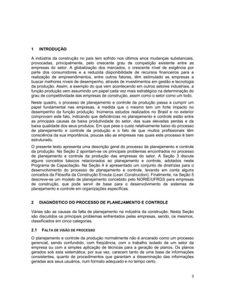 3
1 INTRODUÇÃO
A indústria da construção no país tem sofrido nos últimos anos mudanças substanciais,
provocadas, principalmente, pelo crescente grau de competição existente entre as
empresas do setor. A globalização dos mercados, o crescente nível de exigência por
parte dos consumidores e a reduzida disponibilidade de recursos financeiros para a
realização de empreendimentos, entre outros fatores, têm estimulado as empresas a
buscar melhores níveis de desempenho, através de investimentos em gestão e tecnologia
da produção. Assim, a exemplo do que vem acontecendo em outros setores industriais, a
função produção vem assumindo um papel cada vez mais estratégico na determinação do
grau de competitividade das empresas de construção, assim como o setor como um todo.
Neste quadro, o processo de planejamento e controle da produção passa a cumprir um
papel fundamental nas empresas, à medida que o mesmo tem um forte impacto no
desempenho da função produção. Inúmeros estudos realizados no Brasil e no exterior
comprovam este fato, indicando que deficiências no planejamento e controle estão entre
as principais causas da baixa produtividade do setor, das suas elevadas perdas e da
baixa qualidade dos seus produtos. Em que pese o custo relativamente baixo do processo
de planejamento e controle da produção e o fato de que muitos profissionais têm
consciência da sua importância, poucas são as empresas nas quais este processo é bem
estruturado.
O presente texto apresenta uma descrição geral do processo de planejamento e controle
da produção. Na Seção 2 apontam-se os principais problemas encontrados no processo
de planejamento e controle da produção das empresas do setor. A Seção 3 discute
alguns conceitos básicos relacionados ao planejamento e controle, adotados neste
Programa de Capacitação. Na Seção 4 é apresentado um conjunto de diretrizes para o
desenvolvimento do processo de planejamento e controle, levando em conta alguns
conceitos da Filosofia da Construção Enxuta (Lean Construction). Finalmente, na Seção 5
descreve-se um modelo de planejamento concebido pelo NORIE/UFRGS para empresas
de construção, que pode servir de base para o desenvolvimento de sistemas de
planejamento e controle em organizações específicas.
2 DIAGNÓSTICO DO PROCESSO DE PLANEJAMENTO E CONTROLE
Várias são as causas da falta de planejamento na indústria da construção. Nesta Seção
são discutidos os principais problemas enfrentados pelas empresas, sendo, os mesmos,
classificados em cinco categorias.
2.1 FALTA DE VISÃO DE PROCESSO
O planejamento e controle da produção normalmente não é encarado como um processo
gerencial, sendo confundido, com freqüência, com o trabalho isolado de um setor da
empresa ou com a simples aplicação de técnicas para a geração de planos. Os planos
gerados sob esta sistemática, por sua vez, carecem tanto de uma base de informações
consistentes, quanto de procedimentos que garantam a disseminação das informações
geradas aos seus usuários, num formato adequado e no tempo certo.
 