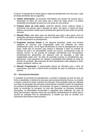 31
A Figura 15 representa em linhas gerais a etapa de planejamento de curto prazo, cujas
principais atividades são as seguintes:
a) Coletar informações: as principais informações que servem de suporte para a
elaboração do plano de curto prazo são o plano de médio prazo e os dados
resultantes da avaliação do plano de curto prazo do ciclo anterior..
b) Preparar plano de curto prazo: conforme descrito acima, pode-se utilizar a
ferramenta last planner para a geração do plano. Em geral, o mestre de obras
elabora uma primeira versão que é revisada pelo gerente da obra antes da reunião
semanal.
c) Difundir Plano: este plano deve ser difundido para toda a obra assim como as
avaliações periódicas realizadas a partir do indicador PPC e do gráfico de causas
do não cumprimento do planejamento.
d) Programar recursos Classe 3: em algumas empresas, existe uma terceira
categoria de recursos cuja programação pode ser realizada em ciclos
relativamente curtos, via de regra semelhantes ao ciclo do planejamento de curto
prazo. Estes são os recursos cuja compra é realizada a partir do controle de
estoque da obra e do almoxarifado central (se houver), considerando níveis de
estoque mínimo, ou de acordos de entregas intermitentes com fornecedores.
Caracterizam-se, geralmente, por pequeno ciclo de aquisição e pela alta
repetitividade deste ciclo. Os lotes de aquisição (compra ou transferência) são,
geralmente, muito pequenos em relação à quantidade total utilizada ao longo do
período de produção. São exemplos de itens classificados nesta categoria a areia,
pregos, parafusos, aditivos, etc.
e) Difundir Programação: A programação deverá ser difundida para o setor de
suprimentos, para que o mesmo tenha condições de repor os estoques no prazo
previsto.
5.5 AVALIAÇÃO DO PROCESSO
A avaliação do processo de planejamento e controle é realizada ao final da obra, de
forma a possibilitar a melhoria do processo para empreendimentos futuros, ou durante
o mesmo, quando for longo o período de execução. Esta avaliação pode ser realizada
com base na percepção dos principais intervenientes e também a partir de indicadores
do processo de planejamento e da produção. Em geral, é realizada uma reunião com
todos os envolvidos no processo, na qual são discutidos os principais resultados
alcançados, as dificuldades encontradas e sugestões para melhorias. No caso de
obras para terceiros, algumas vezes são convidados representantes do cliente para a
reunião de avaliação final do planejamento, à medida que este se constitui num
importante interveniente neste processo.
 