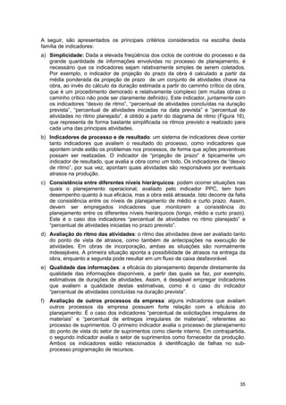 35
A seguir, são apresentados os principais critérios considerados na escolha desta
família de indicadores:
a) Simplicidade: Dada a elevada freqüência dos ciclos de controle do processo e da
grande quantidade de informações envolvidas no processo de planejamento, é
necessário que os indicadores sejam relativamente simples de serem coletados.
Por exemplo, o indicador de projeção do prazo da obra é calculado a partir da
média ponderada da projeção de prazo de um conjunto de atividades chave na
obra, ao invés do cálculo da duração estimada a partir do caminho crítico da obra,
que é um procedimento demorado e relativamente complexo (em muitas obras o
caminho crítico não pode ser claramente definido). Este indicador, juntamente com
os indicadores “desvio de ritmo”, “percentual de atividades concluídas na duração
prevista”, “percentual de atividades iniciadas na data prevista” e “percentual de
atividades no ritmo planejado”, é obtido a partir do diagrama de ritmo (Figura 16),
que representa de forma bastante simplificada os ritmos previsto e realizado para
cada uma das principais atividades.
b) Indicadores de processo e de resultado: um sistema de indicadores deve conter
tanto indicadores que avaliem o resultado do processo, como indicadores que
apontem onde estão os problemas nos processos, de forma que ações preventivas
possam ser realizadas. O indicador de “projeção de prazo” é tipicamente um
indicador de resultado, que avalia a obra como um todo. Os indicadores de “desvio
de ritmo”, por sua vez, apontam quais atividades são responsáveis por eventuais
atrasos na produção.
c) Consistência entre diferentes níveis hierárquicos: podem ocorrer situações nas
quais o planejamento operacional, avaliado pelo indicador PPC, tem bom
desempenho quanto à sua eficácia, mas a obra está atrasada. Isto decorre da falta
de consistência entre os níveis de planejamento de médio e curto prazo. Assim,
devem ser empregados indicadores que monitorem a consistência do
planejamento entre os diferentes níveis hierárquicos (longo, médio e curto prazo).
Este é o caso dos indicadores “percentual de atividades no ritmo planejado” e
“percentual de atividades iniciadas no prazo previsto”.
d) Avaliação do ritmo das atividades: o ritmo das atividades deve ser avaliado tanto
do ponto de vista de atrasos, como também de antecipações na execução de
atividades. Em obras de incorporação, ambas as situações são normalmente
indesejáveis. A primeira situação aponta a possibilidade de atrasos na entrega da
obra, enquanto a segunda pode resultar em um fluxo de caixa desfavorável.
e) Qualidade das informações: a eficácia do planejamento depende diretamente da
qualidade das informações disponíveis, a partir das quais se faz, por exemplo,
estimativas de durações de atividades. Assim, é desejável empregar indicadores
que avaliem a qualidade destas estimativas, como é o caso do indicador
“percentual de atividades concluídas na duração prevista”.
f) Avaliação de outros processos da empresa: alguns indicadores que avaliam
outros processos da empresa possuem forte relação com a eficácia do
planejamento. É o caso dos indicadores “percentual de solicitações irregulares de
materiais” e “percentual de entregas irregulares de materiais”, referentes ao
processo de suprimentos. O primeiro indicador avalia o processo de planejamento
do ponto de vista do setor de suprimentos como cliente interno. Em contrapartida,
o segundo indicador avalia o setor de suprimentos como fornecedor da produção.
Ambos os indicadores estão relacionados à identificação de falhas no sub-
processo programação de recursos.
 