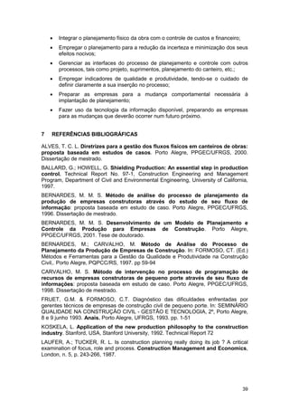 39
• Integrar o planejamento físico da obra com o controle de custos e financeiro;
• Empregar o planejamento para a redução da incerteza e minimização dos seus
efeitos nocivos;
• Gerenciar as interfaces do processo de planejamento e controle com outros
processos, tais como projeto, suprimentos, planejamento do canteiro, etc.;
• Empregar indicadores de qualidade e produtividade, tendo-se o cuidado de
definir claramente a sua inserção no processo;
• Preparar as empresas para a mudança comportamental necessária à
implantação de planejamento;
• Fazer uso da tecnologia da informação disponível, preparando as empresas
para as mudanças que deverão ocorrer num futuro próximo.
7 REFERÊNCIAS BIBLIOGRÁFICAS
ALVES, T. C. L. Diretrizes para a gestão dos fluxos físicos em canteiros de obras:
proposta baseada em estudos de casos. Porto Alegre, PPGEC/UFRGS, 2000.
Dissertação de mestrado.
BALLARD, G.; HOWELL, G. Shielding Production: An essential step in production
control. Technical Report No. 97-1, Construction Engineering and Management
Program, Department of Civil and Environmental Engineering, University of California,
1997.
BERNARDES, M. M. S. Método de análise do processo de planejamento da
produção de empresas construtoras através do estudo de seu fluxo de
informação: proposta baseada em estudo de caso. Porto Alegre, PPGEC/UFRGS,
1996. Dissertação de mestrado.
BERNARDES, M. M. S. Desenvolvimento de um Modelo de Planejamento e
Controle da Produção para Empresas de Construção. Porto Alegre,
PPGEC/UFRGS, 2001. Tese de doutorado.
BERNARDES, M.; CARVALHO, M. Método de Análise do Processo de
Planejamento da Produção de Empresas de Construção. In: FORMOSO, CT. (Ed.)
Métodos e Ferramentas para a Gestão da Qualidade e Produtividade na Construção
Civil,. Porto Alegre, PQPCC/RS, 1997. pp 59-94
CARVALHO, M. S. Método de intervenção no processo de programação de
recursos de empresas construtoras de pequeno porte através de seu fluxo de
informações: proposta baseada em estudo de caso. Porto Alegre, PPGEC/UFRGS,
1998. Dissertação de mestrado.
FRUET, G.M. & FORMOSO, C.T. Diagnóstico das dificuldades enfrentadas por
gerentes técnicos de empresas de construção civil de pequeno porte. In: SEMINÁRIO
QUALIDADE NA CONSTRUÇÃO CIVIL - GESTÃO E TECNOLOGIA, 2º, Porto Alegre,
8 e 9 junho 1993. Anais. Porto Alegre, UFRGS, 1993. pp. 1-51
KOSKELA, L. Application of the new production philosophy to the construction
industry. Stanford, USA, Stanford University, 1992. Technical Report 72
LAUFER, A.; TUCKER, R. L. Is construction planning really doing its job ? A critical
examination of focus, role and process. Construction Management and Economics,
London, n. 5, p. 243-266, 1987.
 