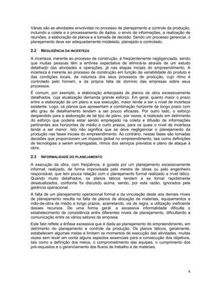 4
Várias são as atividades envolvidas no processo de planejamento e controle da produção,
incluindo a coleta e o processamento de dados, o envio de informações, a realização de
reuniões, a elaboração de planos e a tomada de decisão. Sendo um processo gerencial, o
planejamento deve ser adequadamente modelado, planejado e controlado.
2.2 NEGLIGÊNCIA DA INCERTEZA
A incerteza, inerente ao processo de construção, é freqüentemente negligenciada, sendo
que muitas pessoas têm a errônea expectativa de eliminá-la através de um estudo
detalhado das atividades e operações, já nas etapas iniciais do empreendimento. A
incerteza é inerente ao processo de construção em função da variabilidade do produto e
das condições locais, da natureza dos seus processos de produção, cujo ritmo é
controlado pelo homem, e da própria falta de domínio das empresas sobre seus
processos.
É comum, por exemplo, a elaboração antecipada de planos de obra excessivamente
detalhados, cuja atualização demanda grande esforço. Em geral, quanto maior o prazo
entre a elaboração de um plano e sua execução, maior tende a ser o nível de incerteza
existente. Logo, os planos que apresentam a combinação horizonte de longo prazo com
alto grau de detalhamento tendem a ser pouco eficazes. Por outro lado, o esforço
despendido para a elaboração de tal tipo de plano, por vezes, é realizado em detrimento
do esforço que poderia estar sendo empregado na coleta e difusão de informações
pertinentes aos horizontes de médio e curto prazos, para os quais o nível de incerteza
tende a ser menor. Isto não significa que se deve negligenciar o planejamento da
produção nas fases iniciais do empreendimento. Ao contrário, nestas fases são tomadas
decisões que proporcionam um impacto global no empreendimento, tais como definições
de tecnologias a serem empregadas, ritmos dos serviços previstos e plano de ataque à
obra.
2.3 INFORMALIDADE DO PLANEJAMENTO
A execução da obra, com freqüência, é guiada por um planejamento excessivamente
informal, realizado, de forma improvisada pelo mestre de obras ou pelo engenheiro
responsável, que tem pouca relação com o planejamento formal realizado a nível tático.
Quando muito detalhados, os planos táticos tendem a se tornar rapidamente
desatualizados, conforme foi discutido acima, sendo, por esta razão, ignorados pela
gerência operacional.
A falta de um planejamento operacional formal e da vinculação deste aos demais níveis
de planejamento resulta na falta de planos de alocação de materiais, equipamentos e
mão-de-obra de médio e longo prazos, acarretando, via de regra, a utilização ineficiente
desses recursos. De uma forma geral, a excessiva informalidade dificulta o
estabelecimento de consistência entre diferentes níveis de planejamento, dificultando a
comunicação entre os vários setores da empresa.
Este fato reflete a ênfase excessiva que é dada ao planejamento do empreendimento, em
detrimento do planejamento e controle da produção. Os planos táticos, geralmente,
estabelecem algumas metas e limitam os momentos de execução das atividades, muitas
vezes sem levar em conta alguns aspectos essenciais para a consecução dos objetivos,
tais como a definição dos meios, o comprometimento das equipes, o cumprimento dos
pré-requisitos e o gerenciamento dos fluxos de trabalho e de materiais.
 