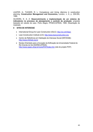 40
LAUFER, A.; TUCKER, R. L. Competence and timing dilemma in construction
planning. Construction Management and Economics, London, n. 6, p. 339-355,
1988.
OLIVEIRA, K. A. Z. Desenvolvimento e implementação de um sistema de
indicadores no processo de planejamento e controle da produção: proposta
baseada em estudo de caso. Porto Alegre, PPGEC/UFRGS, 1999. Dissertação de
mestrado.
8 SITES DE INTERESSE
• International Group for Lean Construction (IGLC): http://cic.vtt.fi/lean
• Lean Construction Institute (LCI): http://www.leanconstruction.org
• Centro de Referência em Habitação de Interesse Social (INFOHAB):
http://www.infohab.org.br
• Núcleo Orientado para a Inovação da Edificação da Universidade Federal do
Rio Grande do Sul (NORIE/UFRGS):
http://www.cpgec.ufrgs.br/norie/PCP/Index.htm (site do projeto PCP)
 