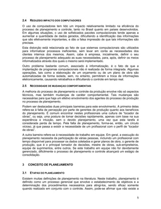 5
2.4 REDUZIDO IMPACTO DOS COMPUTADORES
O uso de computadores tem tido um impacto relativamente limitado na eficiência do
processo de planejamento e controle, tanto no Brasil quanto em países desenvolvidos.
Em algumas situações, o uso de sofisticados pacotes computacionais tende apenas a
aumentar a quantidade de dados gerados, dificultando a identificação das informações
que são efetivamente importantes, e dão a falsa impressão de que tais informações são
precisas.
Esta distorção está relacionada ao fato de que sistemas computacionais são utilizados
para informatizar processos ineficientes, sem levar em conta as necessidades dos
clientes internos dos mesmos. Assim, cabe à empresa, inicialmente, definir o seu
processo de planejamento adequado as suas necessidades, para, após, definir os meios
informatizados através dos quais o mesmo será implementado.
Outro problema bastante comum, associado à informatização, é o fato de que a
implantação de programas computacionais não é realizada de forma integrada. Algumas
operações, tais como a elaboração de um orçamento ou de um plano de obra são
automatizadas de forma isolada, sem, no entanto, permitirem a troca de informações
eletronicamente, causando retrabalhos e dificultando o controle em tempo real.
2.5 NECESSIDADE DE MUDANÇAS COMPORTAMENTAIS
A melhoria do processo de planejamento e controle da produção envolve não só aspectos
técnicos, mas também mudanças de caráter comportamental. Tais mudanças são
necessárias para que haja um efetivo envolvimento dos agentes do processo de produção
no processo de planejamento.
Podem ser destacadas duas principais barreiras para este envolvimento. A primeira delas
refere-se à falta de percepção por parte de gerentes de produção quanto aos benefícios
do planejamento. É comum encontrar nestes profissionais uma cultura de “tocador de
obras”, ou seja, uma postura de tomar decisões rapidamente, apenas com base na sua
experiência e intuição, sem o devido planejamento, uma vez que esta tarefa é
considerada perda de tempo. Pela falta de planejamento, forma-se, então, um círculo
vicioso, já que passa a existir a necessidade de um profissional com o perfil de “tocador
de obras”.
A outra barreira refere-se à necessidade de trabalho em equipe. Em geral, a execução do
planejamento necessita da participação de várias pessoas, incluindo um profissional com
tempo disponível para processar os dados coletados e gerar planos de obra, o gerente de
produção, que é o principal tomador de decisões, mestre de obras, sub-empreiteiros,
equipe de suprimentos, entre outros. Se este trabalho em equipe não for devidamente
gerenciado, dificilmente o processo de planejamento e controle alcançará um estágio de
consolidação.
3 CONCEITO DE PLANEJAMENTO
3.1 ETAPAS DO PLANEJAMENTO
Existem muitas definições de planejamento na literatura. Neste trabalho, planejamento é
definido como um processo gerencial que envolve o estabelecimento de objetivos e a
determinação dos procedimentos necessários para atingi-los, sendo eficaz somente
quando realizado em conjunto com o controle. Assim, pode-se afirmar que não existe a
 