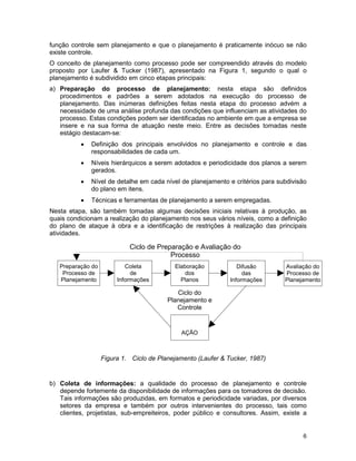 6
função controle sem planejamento e que o planejamento é praticamente inócuo se não
existe controle.
O conceito de planejamento como processo pode ser compreendido através do modelo
proposto por Laufer & Tucker (1987), apresentado na Figura 1, segundo o qual o
planejamento é subdividido em cinco etapas principais:
a) Preparação do processo de planejamento: nesta etapa são definidos
procedimentos e padrões a serem adotados na execução do processo de
planejamento. Das inúmeras definições feitas nesta etapa do processo advém a
necessidade de uma análise profunda das condições que influenciam as atividades do
processo. Estas condições podem ser identificadas no ambiente em que a empresa se
insere e na sua forma de atuação neste meio. Entre as decisões tomadas neste
estágio destacam-se:
• Definição dos principais envolvidos no planejamento e controle e das
responsabilidades de cada um.
• Níveis hierárquicos a serem adotados e periodicidade dos planos a serem
gerados.
• Nível de detalhe em cada nível de planejamento e critérios para subdivisão
do plano em itens.
• Técnicas e ferramentas de planejamento a serem empregadas.
Nesta etapa, são também tomadas algumas decisões iniciais relativas à produção, as
quais condicionam a realização do planejamento nos seus vários níveis, como a definição
do plano de ataque à obra e a identificação de restrições à realização das principais
atividades.
Figura 1. Ciclo de Planejamento (Laufer & Tucker, 1987)
b) Coleta de informações: a qualidade do processo de planejamento e controle
depende fortemente da disponibilidade de informações para os tomadores de decisão.
Tais informações são produzidas, em formatos e periodicidade variadas, por diversos
setores da empresa e também por outros intervenientes do processo, tais como
clientes, projetistas, sub-empreiteiros, poder público e consultores. Assim, existe a
Preparação do
Processo de
Planejamento
Coleta
de
Informações
Elaboração
dos
Planos
Difusão
das
Informações
Avaliação do
Processo de
Planejamento
AÇÃO
Ciclo de Preparação e Avaliação do
Processo
Ciclo do
Planejamento e
Controle
 