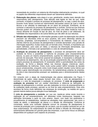 7
necessidade de constituir um sistema de informações relativamente complexo, no qual
os papéis dos diferentes responsáveis devem ser claramente definidos.
c) Elaboração dos planos: esta etapa é a que, geralmente, recebe maior atenção dos
responsáveis pelo planejamento. Esta atenção está ligada ao fato de que, neste
momento, é forjado o produto do processo de planejamento, ou seja, o plano de obra.
Durante muito tempo ouviram-se intermináveis discussões acerca de qual a melhor
técnica a ser utilizada na elaboração de um plano de produção. Entretanto, ao se
conhecer a natureza do processo de planejamento e controle, conclui-se que diversas
técnicas podem ser utilizadas simultaneamente. Cada uma delas revela-se mais ou
menos eficiente em função do tipo de obra, do nível de plano a ser elaborado, da
habilidade dos responsáveis e de outros fatores que vão além da sua natureza.
d) Difusão das informações: as informações geradas a partir da elaboração dos planos
precisam ser difundidas entre os seus usuários, tais como diferentes setores da
empresa, projetistas, sub-empreiteiros e fornecedores de materiais. Cada um dos
clientes internos do processo de planejamento e controle demandam uma parcela de
informação específica, muitas vezes sob um formato único. Portanto, é importante que
sejam definidos, para cada um deles, a natureza da informação demandada, sua
periodicidade, o formato a ser apresentado e o ciclo de retroalimentação.
e) Avaliação do processo de planejamento: o processo de planejamento deve ser
avaliado de forma a possibilitar a melhoria do processo para empreendimentos
futuros, ou para um mesmo empreendimento, quando for relativamente longo o seu
período de execução. Para tornar possível tal avaliação, é necessária a utilização de
indicadores de desempenho, não só da produção propriamente dita, mas também do
próprio processo de planejamento. É necessário definir a periodicidade dos ciclos de
avaliação, de forma a detectar falhas nas diversas etapas, criando-se, assim,
possibilidades de melhorias. Ciclos muito curtos podem definir tomadas de decisão
pouco amadurecidas, enquanto ciclos muito longos podem resultar numa inércia que
tende a gerar desmotivação nos envolvidos. As características próprias da empresa,
da obra e dos intervenientes precisam ser avaliadas para o dimensionamento destes
ciclos.
Em conjunto com a etapa de implementação dos planos elaborados (na Figura 1
denominada de ação), estas etapas formam dois ciclos, o ciclo de planejamento e
controle e o ciclo de preparação e avaliação do processo. O ciclo de preparação e
avaliação do processo tem um caráter intermitente e refere-se às definições do
processo de planejamento e controle, que são realizadas no início do empreendimento, e
às avaliações deste processo, parciais ou ao final de cada empreendimento. Este ciclo
acontece de forma muito deficiente nas empresas de construção, na medida em que a
grande maioria dedica pouca atenção à sua realização.
O ciclo do planejamento e controle, por sua vez, repete-se várias vezes durante a
realização de um empreendimento, em diferentes níveis hierárquicos, baseado nas
definições formuladas a partir do ciclo anterior. Assim, com base nos parâmetros e
procedimentos já estabelecidos, realizam-se atividades mais operacionais, tais como a
coleta de dados, a elaboração de planos e a difusão de informações. Conforme já
comentado, existe uma confusão bastante comum do processo de planejamento e
controle da produção com a preparação de um plano, que se constitui somente em um de
seus subprocessos. Os subprocessos de coleta de dados e difusão de informação são
extremamente deficientes em grande parte das empresas, o que torna inócuo os esforços
despendidos em qualquer outro aspecto do processo.
 