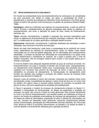 8
3.2 NÍVEIS HIERÁRQUICOS DO PLANEJAMENTO
Em função da complexidade típica de empreendimentos de construção e da variabilidade
de seus processos (ver Seção 2) existe, em geral, a necessidade de dividir o
planejamento e controle da produção em diferentes níveis hierárquicos. Em linhas gerais,
podem-se definir três grande níveis hierárquicos na gestão de processos (Neale & Neale,
1986):
Estratégico: refere-se à definição dos objetivos do empreendimento, a partir do perfil do
cliente. Envolve o estabelecimento de algumas estratégias para atingir os objetivos do
empreendimento, tais como a definição do prazo da obra, fontes de financiamento,
parcerias, etc.
Tático: envolve, principalmente, a seleção e aquisição dos recursos necessários para
atingir os objetivos do empreendimento (por exemplo, tecnologia, materiais, mão de obra,
etc.), e a elaboração de um plano geral para a utilização destes recursos.
Operacional: relacionado, principalmente, à definição detalhada das atividades a serem
realizadas, seus recursos e momento de execução.
Dentro de cada nível hierárquico, pode haver a necessidade de se subdividir em outros
níveis, dependendo da natureza do empreendimento. Cada um destes níveis requer
informações em um nível de detalhe adequado. Se as informações são excessivamente
detalhadas, o tomador de decisão tem dificuldade em compreendê-las e se gasta muito
tempo disseminando e atualizando as mesmas. Se o plano é gerado sem o nível de
detalhe necessário, não se consegue utilizá-lo para cumprir a sua função básica que é
orientar a execução.
O nível de detalhe mais adequado depende também do grau de incerteza envolvido. Em
empreendimentos nos quais a incerteza é elevada não convém fazer, antecipadamente,
um planejamento muito detalhado. Neste caso, a programação das atividades deve ser
realizada num momento mais próximo da execução, de forma a evitar o excesso de
retrabalhos no processo de planejamento. A hierarquização do planejamento pode
também ser utilizada para proteger a produção dos efeitos nocivos da incerteza (este
aspecto será discutido na Seção 5).
Quando o grau de incerteza é menor (por exemplo, empresas que realizam obras muito
semelhantes), existe a possibilidade de elaborar o plano inicial da obra em um maior nível
de detalhe. Em alguns casos é possível utilizar padrões de processo na geração dos
planos de obra, tais como seqüências de atividades pré-estabelecidas.
A Figura 2 apresenta o modelo de processo de planejamento proposto na Seção 3.1,
adaptado à necessidade de hierarquização. As etapas de preparação e avaliação do
processo, em geral, são comuns a todos os níveis gerenciais. Elas ocorrem tipicamente
no início e ao final do empreendimento, mas também podem ser realizadas ao longo do
mesmo, em função de avaliações intermediárias do processo de planejamento e controle.
As etapas de coleta de informações, preparação do plano e difusão de informações, por
sua vez, ocorrem em diferentes níveis gerenciais, possuindo características próprias
quanto à periodicidade, participação dos intervenientes, técnicas utilizadas, etc. Para cada
nível, devem-se definir os principais intervenientes, as entradas e as saídas de dados, o
nível de detalhe e as ferramentas utilizadas para a geração de planos.
 