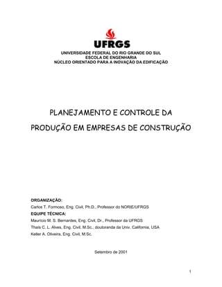 1
UNIVERSIDADE FEDERAL DO RIO GRANDE DO SUL
ESCOLA DE ENGENHARIA
NÚCLEO ORIENTADO PARA A INOVAÇÃO DA EDIFICAÇÃO
PLANEJAMENTO E CONTROLE DA
PRODUÇÃO EM EMPRESAS DE CONSTRUÇÃO
ORGANIZAÇÃO:
Carlos T. Formoso, Eng. Civil, Ph.D., Professor do NORIE/UFRGS
EQUIPE TÉCNICA:
Maurício M. S. Bernardes, Eng. Civil, Dr., Professor da UFRGS
Thaís C. L. Alves, Eng. Civil, M.Sc., doutoranda da Univ. California, USA
Keller A. Oliveira, Eng. Civil, M.Sc.
Setembro de 2001
 