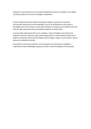 ajudando nos que deveriam ser os principais objetivos da empresa: consolidar a sua imagem
na opinião publica e aumentar as vantagens competitivas.



A Comunicação empresarial moderna é focada no negócio, sendo ela uma união da
comunicação institucional e da mercadológica. Precisa ser distribuída em várias ações u
estratégias com muitos veículos e canais para enriquecer o contato com os públicos internos e
externos. Não esquecendo de que não pode ultrapassar os limites éticos.

O comunicador organizacional de ve ser um gestor : traçar estratégias, fazer leituras dos
ambientes internos e externos e agir criando espaços para o o relacionamento sadio com os
públicos, estando por dentro das tecnologias, deve conseguir integrar a comunicação e não ser
apenas um realizador de tarefas.

O que falta é as empresas investirem na comunicação como elemento da inteligência
empresarial, tendo metodologias, pesquisas, dando um perfil estratégico à Comunicação.
 