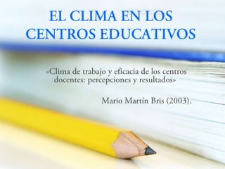 EL CLIMA EN LOS CENTROS EDUCATIVOS «Clima de trabajo y eficacia de los centros docentes: percepciones y resultados» Mario Martín Bris (2003). 