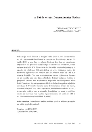 A Saúde e seus Determinantes Sociais




                          A Saúde e seus Determinantes Sociais


                                                          PAULO MARCHIORI BUSS
                                                       ALBERTO PELLEGRINI FILHO




RESUMO


    Este artigo busca analisar as relações entre saúde e seus determinantes
    sociais, apresentando inicialmente o conceito de determinantes sociais de
    saúde (DSS) e uma breve evolução histórica dos diversos paradigmas
    explicativos do processo saúde/doença no âmbito das sociedades, desde
    meados do século XIX. Em seguida são discutidos os principais avanços e
    desafios no estudo dos DSS, com ênfase em novos enfoques e marcos de
    referência explicativos das relações ente os diversos níveis de DSS e a
    situação de saúde. Com base nesses estudos e marcos explicativos, discute-
    se, em seguida, uma série de possibilidades de intervenções de políticas e
    programas voltados para o combate às iniqüidades de saúde geradas pelos
    DSS. Finalmente, são apresentados os objetivos, linhas de atuação e principais
    atividades da Comissão Nacional sobre Determinantes Sociais da Saúde,
    criada em março de 2006, com o objetivo de promover estudos sobre os DSS,
    recomendar políticas para a promoção da eqüidade em saúde e mobilizar
    setores da sociedade para o debate e posicionamento em torno dos DSS e
    do enfrentamento das iniqüidades de saúde.

    Palavras-chave: Determinantes sociais; eqüidade; políticas públicas; promoção
    da saúde; comissão nacional.

    Recebido em: 28/02/2007.
    Aprovado em: 15/03/2007.




                           PHYSIS: Rev. Saúde Coletiva, Rio de Janeiro, 17(1):77-93, 2007   77
 