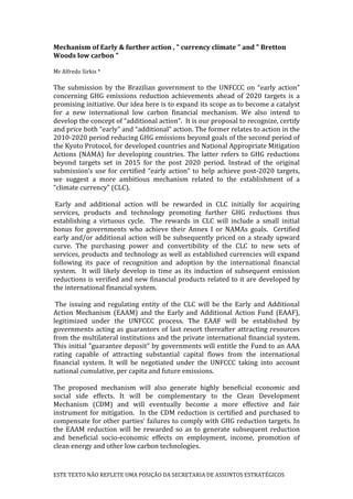 ESTE TEXTO NÃO REFLETE UMA POSIÇÃO DA SECRETARIA DE ASSUNTOS ESTRATÉGICOS
Mechanism of Early & further action , " currency climate " and " Bretton
Woods low carbon "
Mr Alfredo Sirkis *
The submission by the Brazilian government to the UNFCCC on “early action”
concerning GHG emissions reduction achievements ahead of 2020 targets is a
promising initiative. Our idea here is to expand its scope as to become a catalyst
for a new international low carbon financial mechanism. We also intend to
develop the concept of “additional action”. It is our proposal to recognize, certify
and price both “early” and “additional” action. The former relates to action in the
2010-2020 period reducing GHG emissions beyond goals of the second period of
the Kyoto Protocol, for developed countries and National Appropriate Mitigation
Actions (NAMA) for developing countries. The latter refers to GHG reductions
beyond targets set in 2015 for the post 2020 period. Instead of the original
submission’s use for certified “early action” to help achieve post-2020 targets,
we suggest a more ambitious mechanism related to the establishment of a
“climate currency” (CLC).
Early and additional action will be rewarded in CLC initially for acquiring
services, products and technology promoting further GHG reductions thus
establishing a virtuous cycle. The rewards in CLC will include a small initial
bonus for governments who achieve their Annex I or NAMAs goals. Certified
early and/or additional action will be subsequently priced on a steady upward
curve. The purchasing power and convertibility of the CLC to new sets of
services, products and technology as well as established currencies will expand
following its pace of recognition and adoption by the international financial
system. It will likely develop in time as its induction of subsequent emission
reductions is verified and new financial products related to it are developed by
the international financial system.
The issuing and regulating entity of the CLC will be the Early and Additional
Action Mechanism (EAAM) and the Early and Additional Action Fund (EAAF),
legitimized under the UNFCCC process. The EAAF will be established by
governments acting as guarantors of last resort thereafter attracting resources
from the multilateral institutions and the private international financial system.
This initial "guarantee deposit" by governments will entitle the Fund to an AAA
rating capable of attracting substantial capital flows from the international
financial system. It will be negotiated under the UNFCCC taking into account
national cumulative, per capita and future emissions.
The proposed mechanism will also generate highly beneficial economic and
social side effects. It will be complementary to the Clean Development
Mechanism (CDM) and will eventually become a more effective and fair
instrument for mitigation. In the CDM reduction is certified and purchased to
compensate for other parties’ failures to comply with GHG reduction targets. In
the EAAM reduction will be rewarded so as to generate subsequent reduction
and beneficial socio-economic effects on employment, income, promotion of
clean energy and other low carbon technologies.
 