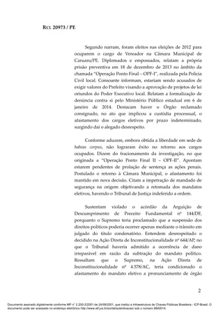 RCL 20973 / PE
Segundo narram, foram eleitos nas eleições de 2012 para
ocuparem o cargo de Vereador na Câmara Municipal de
Caruaru/PE. Diplomados e empossados, relatam a própria
prisão preventiva em 18 de dezembro de 2013 no âmbito da
chamada “Operação Ponto Final – OPF-I”, realizada pela Polícia
Civil local. Consoante informam, estariam sendo acusados de
exigir valores do Prefeito visando a aprovação de projetos de lei
oriundos do Poder Executivo local. Relatam a formalização de
denúncia contra si pelo Ministério Público estadual em 6 de
janeiro de 2014. Destacam haver o Órgão reclamado
consignado, no ato que implicou a custódia processual, o
afastamento dos cargos eletivos por prazo indeterminado,
surgindo daí o alegado desrespeito.
Conforme aduzem, embora obtida a liberdade em sede de
habeas corpus, não lograram êxito no retorno aos cargos
ocupados. Dizem do fracionamento da investigação, no que
originada a “Operação Ponto Final II – OPF-II”. Apontam
estarem pendentes de prolação de sentença as ações penais.
Postulado o retorno à Câmara Municipal, o afastamento foi
mantido em nova decisão. Citam a impetração de mandado de
segurança na origem objetivando a retomada dos mandatos
eletivos, havendo o Tribunal de Justiça indeferido a ordem.
Sustentam violado o acórdão da Arguição de
Descumprimento de Preceito Fundamental nº 144/DF,
porquanto o Supremo teria proclamado que a suspensão dos
direitos políticos poderia ocorrer apenas mediante o trânsito em
julgado do título condenatório. Entendem desrespeitado o
decidido na Ação Direta de Inconstitucionalidade nº 644/AP, no
que o Tribunal haveria admitido a ocorrência de dano
irreparável em razão da subtração do mandato político.
Ressaltam que o Supremo, na Ação Direta de
Inconstitucionalidade nº 4.578/AC, teria condicionado o
afastamento do mandato eletivo a pronunciamento de órgão
2
Documento assinado digitalmente conforme MP n° 2.200-2/2001 de 24/08/2001, que institui a Infraestrutura de Chaves Públicas Brasileira - ICP-Brasil. O
documento pode ser acessado no endereço eletrônico http://www.stf.jus.br/portal/autenticacao/ sob o número 8840014.
 