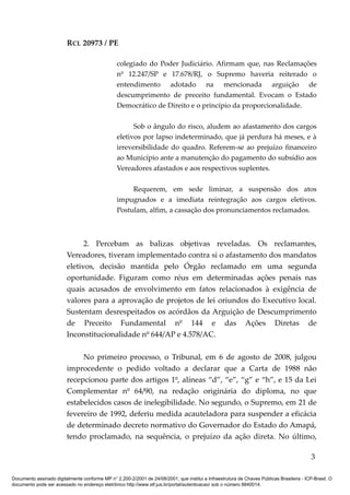 RCL 20973 / PE
colegiado do Poder Judiciário. Afirmam que, nas Reclamações
nº 12.247/SP e 17.678/RJ, o Supremo haveria reiterado o
entendimento adotado na mencionada arguição de
descumprimento de preceito fundamental. Evocam o Estado
Democrático de Direito e o princípio da proporcionalidade.
Sob o ângulo do risco, aludem ao afastamento dos cargos
eletivos por lapso indeterminado, que já perdura há meses, e à
irreversibilidade do quadro. Referem-se ao prejuízo financeiro
ao Município ante a manutenção do pagamento do subsídio aos
Vereadores afastados e aos respectivos suplentes.
Requerem, em sede liminar, a suspensão dos atos
impugnados e a imediata reintegração aos cargos eletivos.
Postulam, alfim, a cassação dos pronunciamentos reclamados.
2. Percebam as balizas objetivas reveladas. Os reclamantes,
Vereadores, tiveram implementado contra si o afastamento dos mandatos
eletivos, decisão mantida pelo Órgão reclamado em uma segunda
oportunidade. Figuram como réus em determinadas ações penais nas
quais acusados de envolvimento em fatos relacionados à exigência de
valores para a aprovação de projetos de lei oriundos do Executivo local.
Sustentam desrespeitados os acórdãos da Arguição de Descumprimento
de Preceito Fundamental nº 144 e das Ações Diretas de
Inconstitucionalidade nº 644/AP e 4.578/AC.
No primeiro processo, o Tribunal, em 6 de agosto de 2008, julgou
improcedente o pedido voltado a declarar que a Carta de 1988 não
recepcionou parte dos artigos 1º, alíneas “d”, “e”, “g” e “h”, e 15 da Lei
Complementar nº 64/90, na redação originária do diploma, no que
estabelecidos casos de inelegibilidade. No segundo, o Supremo, em 21 de
fevereiro de 1992, deferiu medida acauteladora para suspender a eficácia
de determinado decreto normativo do Governador do Estado do Amapá,
tendo proclamado, na sequência, o prejuízo da ação direta. No último,
3
Documento assinado digitalmente conforme MP n° 2.200-2/2001 de 24/08/2001, que institui a Infraestrutura de Chaves Públicas Brasileira - ICP-Brasil. O
documento pode ser acessado no endereço eletrônico http://www.stf.jus.br/portal/autenticacao/ sob o número 8840014.
 