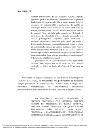RCL 20973 / PE
validade constitucional da Lei piauiense 5.250/02. Diploma
legislativo que fixa, no âmbito da Fazenda estadual, o quantum
da obrigação de pequeno valor. Por se tratar, no caso, de lei do
Município de Indaiatuba/SP, o acolhimento do pedido da
reclamação demandaria a atribuição de efeitos irradiantes aos
motivos determinantes da decisão tomada no controle abstrato
de normas. Tese rejeitada pela maioria do Tribunal. 2.
Inexistência de identidade entre a decisão reclamada e o
acórdão paradigmático. Enquanto aquela reconheceu a
inconstitucionalidade da Lei municipal 4.233/02 "por ausência
de vinculação da quantia considerada como de pequeno valor a
um determinado número de salários mínimos, como fizera a
norma constitucional provisória (art. 87 do ADCT)", este se
limitou "a proclamar a possibilidade de que o valor estabelecido
na norma estadual fosse inferior ao parâmetro constitucional".
3. Reclamação julgada improcedente.
(Reclamação nº 3.014, relator ministro Carlos Ayres Britto,
Tribunal Pleno, julgada em 10 de março de 2010, acórdão
publicado no Diário da Justiça eletrônico de 21 de maio de
2010)
No tocante ao alegado desrespeito ao decidido nas Reclamações nº
12.247/SP e 17.678/RJ, os reclamantes não participaram da respectiva
relação processual. A reclamação não é meio hábil a chegar-se a
verdadeira uniformização de jurisprudência, evocando-se
pronunciamento a envolver partes diversas. Confiram a ementa abaixo:
RECLAMAÇÃO – ALEGADO DESRESPEITO A
DECISÕES PROFERIDAS PELO SUPREMO TRIBUNAL
FEDERAL EM PROCESSOS DE ÍNDOLE SUBJETIVA,
VERSANDO CASOS CONCRETOS NOS QUAIS A PARTE
RECLAMANTE NÃO FIGUROU COMO SUJEITO
PROCESSUAL – INADMISSIBILIDADE – INADEQUAÇÃO
DO EMPREGO DA RECLAMAÇÃO COMO SUCEDÂNEO DE
5
Documento assinado digitalmente conforme MP n° 2.200-2/2001 de 24/08/2001, que institui a Infraestrutura de Chaves Públicas Brasileira - ICP-Brasil. O
documento pode ser acessado no endereço eletrônico http://www.stf.jus.br/portal/autenticacao/ sob o número 8840014.
 