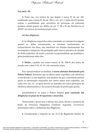 INQ 3613 / PE
3. Posto isso, nos termos do que dispõe o inciso IV do art. 107,
combinado com o inciso IV do art. 109 e o art. 111, I, todos do CP, declaro
extinta a punibilidade pela ocorrência da prescrição da pretensão
punitiva estatal quanto aos delitos do art. 1º, III e IV, do Decreto-Lei nº
201/67, nos termos da fundamentação acima.
(ii) Das diligências
4. As diligências requeridas estão conectadas ao contexto investigado
quanto ao delito remanescente, se mostram instrumentais ao
esclarecimento dos fatos, não interferem em direitos fundamentais dos
investigados e tampouco são protegidas pela reserva privativa de atuação
do Poder Judiciário, de modo a inexistir excepcionalidade que justifique a
glosa jurisdicional sobre elas.
5. Defiro o pedido nos exatos termos às fls. 338-41 dos autos, de
acordo com o item b (b1, b2, b3 e b4), transcrito acima.
Para operacionalizar as medidas, a serem adotadas diretamente pela
Polícia Federal, determino que os ofícios sejam expedidos com referência
a esta decisão e a este inquérito, sem prejuízo de que a autoridade policial
apure as informações requeridas por outros meios mais expeditos, tais
como telex, fax, etc., os quais devem ser juntados aos autos (princípios da
eficiência administrativa e da razoável duração da persecução penal).
Encaminhem-se os autos à Polícia Federal para conclusão das
diligências no prazo de 45 (quarenta e cinco) dias.
Transcorrido o prazo sem o retorno dos autos, deverá a secretaria da
Seção de Processos Originários Criminais requisitar, incontinenti,
informações sobre o andamento das diligências.
6. Considerando o disposto no art. 21-A do Regimento Interno do
3
Supremo Tribunal Federal
Documento assinado digitalmente conforme MP n° 2.200-2/2001 de 24/08/2001, que institui a Infraestrutura de Chaves Públicas Brasileira - ICP-Brasil. O
documento pode ser acessado no endereço eletrônico http://www.stf.jus.br/portal/autenticacao/ sob o número 9048170.
 
