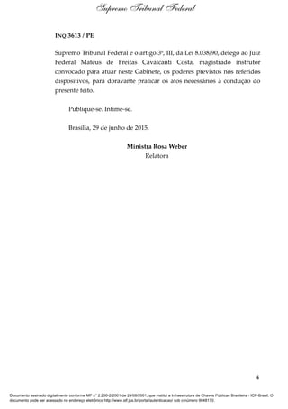 INQ 3613 / PE
Supremo Tribunal Federal e o artigo 3º, III, da Lei 8.038/90, delego ao Juiz
Federal Mateus de Freitas Cavalcanti Costa, magistrado instrutor
convocado para atuar neste Gabinete, os poderes previstos nos referidos
dispositivos, para doravante praticar os atos necessários à condução do
presente feito.
Publique-se. Intime-se.
Brasília, 29 de junho de 2015.
Ministra Rosa Weber
Relatora
4
Supremo Tribunal Federal
Documento assinado digitalmente conforme MP n° 2.200-2/2001 de 24/08/2001, que institui a Infraestrutura de Chaves Públicas Brasileira - ICP-Brasil. O
documento pode ser acessado no endereço eletrônico http://www.stf.jus.br/portal/autenticacao/ sob o número 9048170.
 