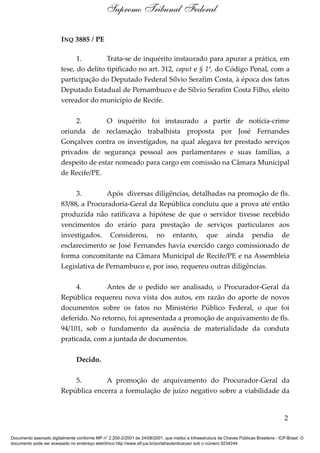 INQ 3885 / PE
1. Trata-se de inquérito instaurado para apurar a prática, em
tese, do delito tipificado no art. 312, caput e § 1º, do Código Penal, com a
participação do Deputado Federal Sílvio Serafim Costa, à época dos fatos
Deputado Estadual de Pernambuco e de Sílvio Serafim Costa Filho, eleito
vereador do município de Recife.
2. O inquérito foi instaurado a partir de notícia-crime
oriunda de reclamação trabalhista proposta por José Fernandes
Gonçalves contra os investigados, na qual alegava ter prestado serviços
privados de segurança pessoal aos parlamentares e suas famílias, a
despeito de estar nomeado para cargo em comissão na Câmara Municipal
de Recife/PE.
3. Após diversas diligências, detalhadas na promoção de fls.
83/88, a Procuradoria-Geral da República concluiu que a prova até então
produzida não ratificava a hipótese de que o servidor tivesse recebido
vencimentos do erário para prestação de serviços particulares aos
investigados. Considerou, no entanto, que ainda pendia de
esclarecimento se José Fernandes havia exercido cargo comissionado de
forma concomitante na Câmara Municipal de Recife/PE e na Assembleia
Legislativa de Pernambuco e, por isso, requereu outras diligências.
4. Antes de o pedido ser analisado, o Procurador-Geral da
República requereu nova vista dos autos, em razão do aporte de novos
documentos sobre os fatos no Ministério Público Federal, o que foi
deferido. No retorno, foi apresentada a promoção de arquivamento de fls.
94/101, sob o fundamento da ausência de materialidade da conduta
praticada, com a juntada de documentos.
Decido.
5. A promoção de arquivamento do Procurador-Geral da
República encerra a formulação de juízo negativo sobre a viabilidade da
2
Supremo Tribunal Federal
Documento assinado digitalmente conforme MP n° 2.200-2/2001 de 24/08/2001, que institui a Infraestrutura de Chaves Públicas Brasileira - ICP-Brasil. O
documento pode ser acessado no endereço eletrônico http://www.stf.jus.br/portal/autenticacao/ sob o número 9234244.
 