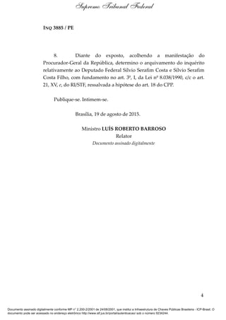 INQ 3885 / PE
8. Diante do exposto, acolhendo a manifestação do
Procurador-Geral da República, determino o arquivamento do inquérito
relativamente ao Deputado Federal Sílvio Serafim Costa e Sílvio Serafim
Costa Filho, com fundamento no art. 3º, I, da Lei nº 8.038/1990, c/c o art.
21, XV, e, do RI/STF, ressalvada a hipótese do art. 18 do CPP.
Publique-se. Intimem-se.
Brasília, 19 de agosto de 2015.
Ministro LUÍS ROBERTO BARROSO
Relator
Documento assinado digitalmente
4
Supremo Tribunal Federal
Documento assinado digitalmente conforme MP n° 2.200-2/2001 de 24/08/2001, que institui a Infraestrutura de Chaves Públicas Brasileira - ICP-Brasil. O
documento pode ser acessado no endereço eletrônico http://www.stf.jus.br/portal/autenticacao/ sob o número 9234244.
 
