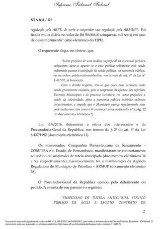 STA 831 / DF
regulação pela ARPE, de sorte a suspender sua regulação pela ARMUP”. Foi
fixada multa diária no valor de R$ 50.000,00 (cinquenta mil reais) em caso
de descumprimento” (sítio eletrônico do TJPE).
O requerente alega, em síntese, que,
“[s]em prejuízo de uma análise superficial da discussão jurídica
subjacente, deve-se apurar se o ente público solicitante está sendo
vulnerado quanto à satisfação da saúde pública, na economia pública,
ou na ordem público-administrativa, nos termos do art. 4º da Lei nº
8.437/92, já transcrito.
Com o devido respeito, tem-se que esses bens jurídicos estão
sendo gravemente violados, pois a suspensão da eficácia dos referidos
Decretos Municipais e do processo licitatório em curso prejudica a
saúde da coletividade, afeta a economia pública inibindo vultosos
investimentos, e impede que o Município exerça regularmente seus
poderes/deveres, tais como o de promover processo licitatório” (pág. 12
do documento eletrônico 2).
Em 11/4/2016, determinei a oitiva dos interessados e da
Procuradoria-Geral da República, nos termos do § 2º do art. 4º da Lei
8.437/1992 (documento eletrônico 11).
Os interessados, Companhia Pernambucana de Saneamento –
COMPESA e o Estado de Pernambuco, manifestaram-se contrariamente
ao pedido de suspensão de tutela antecipada (documentos eletrônicos 34
e 53, respectivamente). Favoravelmente foi a manifestação da Agência
Reguladora do Município de Petrolina – ARMUP (documento eletrônico
58).
O Procurador-Geral da República opinou pelo deferimento do
pedido. A ementa do seu parecer é a seguinte:
“SUSPENSÃO DE TUTELA ANTECIPADA. SERVIÇO
PÚBLICO DE ÁGUA E ESGOTO. CONTRATO DE
2
Supremo Tribunal Federal
Documento assinado digitalmente conforme MP n° 2.200-2/2001 de 24/08/2001, que institui a Infraestrutura de Chaves Públicas Brasileira - ICP-Brasil. O
documento pode ser acessado no endereço eletrônico http://www.stf.jus.br/portal/autenticacao/ sob o número 11248779.
 