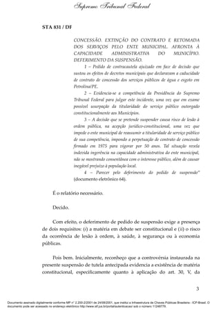 STA 831 / DF
CONCESSÃO. EXTINÇÃO DO CONTRATO E RETOMADA
DOS SERVIÇOS PELO ENTE MUNICIPAL. AFRONTA À
CAPACIDADE ADMINISTRATIVA DO MUNICÍPIO.
DEFERIMENTO DA SUSPENSÃO.
1 – Pedido de contracautela ajuizado em face de decisão que
sustou os efeitos de decretos municipais que declaravam a caducidade
de contrato de concessão dos serviços públicos de água e esgoto em
Petrolina/PE.
2 – Evidencia-se a competência da Presidência do Supremo
Tribunal Federal para julgar este incidente, uma vez que em exame
possível usurpação da titularidade do serviço público outorgado
constitucionalmente aos Municípios.
3 – A decisão que se pretende suspender causa risco de lesão à
ordem pública, na acepção jurídico-constitucional, uma vez que
impede o ente municipal de reassumir a titularidade de serviço público
de sua competência, impondo a perpetuação de contrato de concessão
firmado em 1975 para vigorar por 50 anos. Tal situação revela
indevida ingerência na capacidade administrativa do ente municipal,
não se mostrando consentânea com o interesse público, além de causar
inegável prejuízo à população local.
4 – Parecer pelo deferimento do pedido de suspensão”
(documento eletrônico 64).
É o relatório necessário.
Decido.
Com efeito, o deferimento de pedido de suspensão exige a presença
de dois requisitos: (i) a matéria em debate ser constitucional e (ii) o risco
da ocorrência de lesão à ordem, à saúde, à segurança ou à economia
públicas.
Pois bem. Inicialmente, reconheço que a controvérsia instaurada na
presente suspensão de tutela antecipada evidencia a existência de matéria
constitucional, especificamente quanto à aplicação do art. 30, V, da
3
Supremo Tribunal Federal
Documento assinado digitalmente conforme MP n° 2.200-2/2001 de 24/08/2001, que institui a Infraestrutura de Chaves Públicas Brasileira - ICP-Brasil. O
documento pode ser acessado no endereço eletrônico http://www.stf.jus.br/portal/autenticacao/ sob o número 11248779.
 