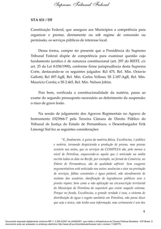STA 831 / DF
Constituição Federal, que assegura aos Municípios a competência para
organizar e prestar, diretamente ou sob regime de concessão ou
permissão, os serviços públicos de interesse local.
Dessa forma, cumpre ter presente que a Presidência do Supremo
Tribunal Federal dispõe de competência para examinar questão cujo
fundamento jurídico é de natureza constitucional (art. 297 do RISTF, c/c
art. 25 da Lei 8.038/1990), conforme firme jurisprudência desta Suprema
Corte, destacando-se os seguintes julgados: Rcl 475, Rel. Min. Octavio
Gallotti; Rcl 497-AgR, Rel. Min. Carlos Velloso; SS 2.187-AgR, Rel. Min.
Maurício Corrêa; e SS 2.465, Rel. Min. Nelson Jobim.
Pois bem, verificada a constitucionalidade da matéria, passo ao
exame do segundo pressuposto necessário ao deferimento da suspensão:
o risco de grave lesão.
Na sessão de julgamento dos Agravos Regimentais no Agravo de
Instrumento 0323966-7 pela Terceira Câmara de Direito Público do
Tribunal de Justiça do Estado de Pernambuco, o Desembargador Erik
Limongi Sial fez as seguintes considerações:
“E, finalmente, à guisa da matéria fática, Excelências, é público
e notório, tornando despicienda a produção de provas, mas provas
existem nos autos, que os serviços da COMPESA são, pelo menos a
nível de Petrolina, esquecendo-se aquilo que é noticiado na mídia
escrita todos os dias no Recife, por exemplo, no Jornal do Comércio, no
Diário de Pernambuco, são de qualidade sofrível. Sem exageros
argumentativos está noticiado nos autos: ausências e atos na prestação
de serviços, falhas constantes e água potável, não atendimento de
reclame dos usuários, danificação de logradouros públicos sem o
pronto reparo, bem como a não aplicação na circunscrição territorial
do Município de Petrolina do superávit que existe naquele sistema.
Porque no fundo, Excelências, a grande verdade é essa, o sistema de
distribuição de água e esgoto sanitário em Petrolina, não posso dizer
que seja o único, não tenho essa informação, mas certamente é um dos
4
Supremo Tribunal Federal
Documento assinado digitalmente conforme MP n° 2.200-2/2001 de 24/08/2001, que institui a Infraestrutura de Chaves Públicas Brasileira - ICP-Brasil. O
documento pode ser acessado no endereço eletrônico http://www.stf.jus.br/portal/autenticacao/ sob o número 11248779.
 