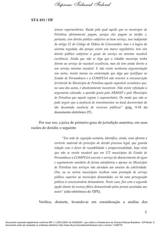 STA 831 / DF
únicos superavitários. Razão pela qual aquilo que os munícipes de
Petrolina efetivamente pagam, porque eles pagam as tarifas e,
portanto, tem direito público subjetivo ao bom serviço, isso independe
do artigo 22 do Código de Defesa do Consumidor, mas é a logica do
sistema regulado, daí porque existe um marco regulatório, tem sim
direito público subjetivo a gozar do serviço no mínimo razoável
excelência. Ainda que não se diga que o cidadão munícipe tenha
direito ao serviço de razoável excelência, mas ele tem ainda direito a
um serviço mínimo razoável. E não existe nenhuma argumentação
nos autos, muito menos na contestação que diga que justifique ao
Estado de Pernambuco e a COMPESA não reverter a circunscrição
territorial do Município de Petrolina aquele superávit econômico que,
no caso dos autos, é absolutamente inconteste. Não existe refutação a
argumento colocado, a questão posta pela ARMUP e pelo Município
de Petrolina que aquele regime é superavitário. De modo que não se
pode arguir que a ausência de investimentos no local decorreriam da
tão decantada ausência de recursos públicos” (pág. 9-10 do
documento eletrônico 27).
Por sua vez, a juíza de primeiro grau de jurisdição assentou, em suas
razões de decidir, o seguinte:
“Em sede de cognição sumária, identifico, ainda, uma afronta a
vertente material do princípio do devido processo legal, que guarda
relação com o dever de razoabilidade e proporcionalidade, haja vista
que não se revela razoável que em 172 municípios do Estado de
Pernambuco a COMPESA execute o serviço de abastecimento de água
e esgotamento sanitário de forma satisfatória e apenas no Município
de Petrolina tais serviços não atendam aos anseios da coletividade.
Ora, ou os outros municípios recebem uma prestação de serviço
público superior ao município demandado; ou há uma perseguição
política à concessionária demandante. Neste caso, fico com a segunda
opção diante do escorço fático demonstrado pelas provas acostadas aos
autos” (sítio eletrônico do TJPE).
Verifico, destarte, levando-se em consideração a análise dos
5
Supremo Tribunal Federal
Documento assinado digitalmente conforme MP n° 2.200-2/2001 de 24/08/2001, que institui a Infraestrutura de Chaves Públicas Brasileira - ICP-Brasil. O
documento pode ser acessado no endereço eletrônico http://www.stf.jus.br/portal/autenticacao/ sob o número 11248779.
 
