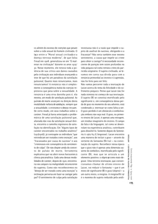 co advém do excesso de coerções que pesam       incestuosa não é a razão que impede o su-
sobre a vida sexual do homem civilizado. O      jeito de usufruir do sucesso, obrigando-o a
laço entre a “Moral sexual civilizada e a       fracassar? Não seria também esse mesmo
doença nervosa moderna”, de que falou           sentimento, a causa que impele ao crime
Freud em 1908, generalizou-se em “O mal-        para obter o castigo? A necessidade incons-
estar na civilização” durante os anos 1929/     ciente de punição tem raízes profundas na
30. Nesse momento, ele renova toda a po-        vida psíquica tal como retrata o mito do par-
tência de sua crítica aos danos causados        ricídio originário. O sujeito civilizado, se le-
pela civilização aos indivíduos avançando a     vamos em conta sua dívida para com a
tese de que há um paradoxo da satisfação        renúncia primordial ao incesto e à agressão,
pulsional, Quanto mais renunciamos, mais        não foi feito para ser feliz.
renunciamos! A renúncia não é simples-          Não vamos percorrer toda a teorização de
mente a conseqüência malsã da coerção re-       Lacan acerca do tema da felicidade e do so-
pressiva que pesa sobre a sexualidade. A        frimento psíquico. Penso que Lacan não foi
renúncia é uma erva daninha pois é, ela         nada otimista no começo de sua teorização.
mesma, um modo de satisfação pulsional. As      O sujeito () se constitui mortificado pelo
pulsões de morte avançam na direção desta       significante e, em conseqüência dessa per-
modalidade nefasta de satisfação, sempre que    da de gozo no momento do seu advento, está
a sexualidade, o erotismo e o desejo recuam.    condenado a eternizar-se como falta-a-ser.
De certo modo, em seus trabalhos sobre o        O gozo perdido é um obstáculo à simboliza-
caráter, Freud já havia antecipado a proble-    ção embora não seja real. O gozo, no primei-
mática de uma satisfação pulsional que,         ro ensino de Lacan, é apenas uma miragem,
afastada das vias da satisfação sexual dire-    um resíduo imaginário do incesto. O campo
ta, encontra o caminho regressivo da satis-     da fala e da linguagem, tal como se desen-
fação na identificação. Em “Alguns tipos de     rolam na experiência analítica, contribuem
caráter encontrados no trabalho analítico”      para dissolvê-lo. Somente depois do Seminá-
(1917[1916]), já contrapõe os indivíduos “que   rio X 1962/63 (L’Angoisse), Lacan encontra
                                                                                                   artigos



reivindicam ser tratados como exceção”, aos     uma maneira de incluir o gozo – através da
“fracassados por causa do sucesso” e aos        vertente do fantasma (<>a) – na consti-
“criminosos em conseqüência do sentimen-        tuição do sujeito. Reconhece nessa época
                                                                                                   pulsional > revista de psicanálise >




to de culpa”. Ele não dispõe ainda do concei-   que o gozo não é apenas uma dimensão au-
                                                                                                   ano XVIII, n. 184, dezembro/2005




to de pulsão de morte, ferramenta               sente do simbólico, mortificada pelo signifi-
explicativa que vai abrir novos horizontes à    cante (), mas que se articula a um
clínica psicanalítica. Cada uma dessas moda-    elemento positivo: o objeto a como mais-de-
lidades de caráter, depois de 1920, encontra-   gozar. Uma terceira teorização, que conven-
ria seu amparo na malignidade inconsciente      cionamos chamar de último ensino de
do supereu. Como não reconhecermos no           Lacan, vai reduzir o fantasma – que é um
“desejo de ser tratado como uma exceção” a      misto de significante () e gozo (objeto) – a
inclinação perversa em fazer-se castigar pelo   um outro misto, a insígnia. A insígnia(S1/a)
pai? O sentimento de culpa pela satisfação      é o matema do sujeito reduzido pela análi-
                                                                                                                 >75
 
