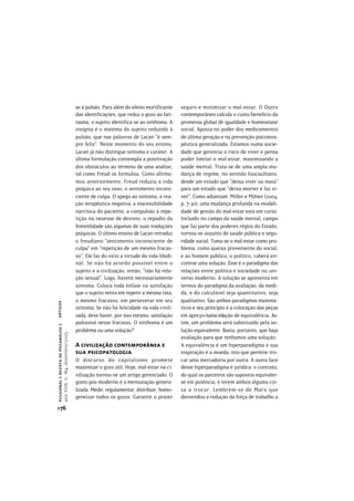 se à pulsão. Para além do efeito mortificante     seguro e minimizar o mal-estar. O Outro
                                       das identificações, que reduz o gozo ao fan-      contemporâneo calcula o custo/benefício da
                                       tasma, o sujeito identifica-se ao sinthoma. A     promessa global de igualdade e homeostase
                                       insígnia é o matema do sujeito reduzido à         social. Aposta no poder dos medicamentos
                                       pulsão, que nas palavras de Lacan “é sem-         de última geração e na prevenção psicotera-
                                       pre feliz”. Neste momento do seu ensino,          pêutica generalizada. Estamos numa socie-
                                       Lacan já não distingue sintoma e caráter. A       dade que gerencia o risco de viver e pensa
                                       última formulação contempla a positivação         poder limitar o mal-estar, maximizando a
                                       dos obstáculos ao término de uma análise,         saúde mental. Trata-se de uma ampla mu-
                                       tal como Freud os formulou. Como afirma-          dança de regime, no sentido foucaultiano,
                                       mos anteriormente, Freud reduziu a vida           desde um estado que “deixa viver ou mata”
                                       psíquica ao seu osso, o sentimento incons-        para um estado que “deixa morrer e faz vi-
                                       ciente de culpa. O apego ao sintoma, a rea-       ver”. Como adiantam Miller e Milner (2004,
                                       ção terapêutica negativa, a inacessibilidade      p. 7-30), uma mudança profunda na modali-
                                       narcísica do paciente, a compulsão à repe-        dade de gestão do mal-estar está em curso.
                                       tição na neurose de destino, o repúdio da         Incluído no campo da saúde mental, campo
                                       feminilidade são algumas de suas traduções        que faz parte dos poderes régios do Estado,
                                       psíquicas. O último ensino de Lacan retraduz      tornou-se assunto de saúde pública e segu-
                                       o freudiano “sentimento inconsciente de           ridade social. Toma-se o mal-estar como pro-
                                       culpa” em “repetição de um mesmo fracas-          blema, como queixa proveniente do social,
                                       so”. Ele faz do vício a virtude da vida libidi-   e ao homem público, o político, caberá en-
                                       nal. Se não há acordo possível entre o            contrar uma solução. Esse é o paradigma das
                                       sujeito e a civilização, então, “não há rela-     relações entre política e sociedade no uni-
                                       ção sexual”. Logo, haverá necessariamente         verso moderno. A solução se apresenta em
                                       sintoma. Coloca toda ênfase na satisfação         termos do paradigma da avaliação, da medi-
                                       que o sujeito retira em repetir a mesma rata,     da, e do calculável seja quantitativo, seja
                                       o mesmo fracasso, em perseverar em seu            qualitativo. São ambos paradigmas matemá-
artigos




                                       sintoma. Se não há felicidade na vida civili-     ticos e seu princípio é a colocação das peças
                                       zada, deve haver, por isso mesmo, satisfação      em apreço numa relação de equivalência. As-
                                       pulsional nesse fracasso. O sinthoma é um         sim, um problema será substituído pela so-
pulsional > revista de psicanálise >




                                       problema ou uma solução?                          lução equivalente. Basta, portanto, que haja
ano XVIII, n. 184, dezembro/2005




                                                                                         avaliação para que tenhamos uma solução.
                                       A civilização contemporânea e                     A equivalência é um hiperparadigma e sua
                                       sua psicopatologia                                inspiração é a moeda, isto que permite tro-
                                       O discurso do capitalismo promete                 car uma mercadoria por outra. A outra face
                                       maximizar o gozo útil. Hoje, mal-estar na ci-     desse hiperparadigma é jurídica: o contrato,
                                       vilização tornou-se um artigo gerenciado. O       do qual os parceiros são supostos equivaler-
                                       gosto pós-moderno é a mensuração genera-          se em potência, e terem ambos alguma coi-
                                       lizada. Medir, regulamentar, distribuir, homo-    sa a trocar. Lembrem-se de Marx que
                                       geneizar todos os gozos. Garantir o prazer        desvendou a redução da força de trabalho a
>76
 