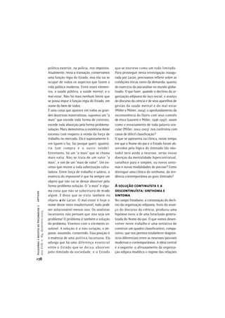política exterior, na polícia, nos impostos.   que se inscreve como um todo limitado.
                                       Atualmente, reina a transação, conservamos     Para prosseguir nesta investigação inaugu-
                                       uma função régia do Estado, mas ela vai se     rada por Lacan, precisamos refletir sobre as
                                       ocupar de todos os aspectos que fazem a        condições éticas tanto da demanda, quanto
                                       vida pública moderna. Entre esses elemen-      do exercício da psicanálise no mundo globa-
                                       tos, a saúde pública, a saúde mental, e o      lizado. O que fazer, quando o declínio da or-
                                       mal-estar. Não há mais nenhum limite que       ganização edipiana do laço social, o avanço
                                       se possa impor à função régia do Estado, em    do discurso da ciência e de seus aparelhos de
                                       nome do bem de todos.                          gestão da saúde mental e do mal-estar
                                       É uma coisa que aparece em todas as gran-      (Miller e Milner, 2004), o aprofundamento da
                                       des doutrinas materialistas, supomos um “a     inconsistência do Outro com seus comitês
                                       mais” que excede toda forma de contrato,       de ética (Laurent e Miller, 1996-1997), assim
                                       excede toda absorção pela forma problema-      como o esvaziamento de toda palavra ora-
                                       solução. Marx demonstrou a existência desse    cular (Miller, 2002-2003) nos confronta com
                                       excesso com respeito à venda da força de       casos de difícil classificação?
                                       trabalho no mercado. Ela é supostamente li-    O que se apresenta na clínica, nesse tempo
                                       vre (quem o faz, faz porque quer), igualitá-   em que o Nome-do-pai e o Estado foram ab-
                                       ria (um compra e o outro vende).               sorvidos pela lógica do ilimitado (do não-
                                       Entretanto, há um “a mais” que se chama        todo) será ainda a neurose, serão novas
                                       mais-valia. Não se trata de um valor “a        doenças da mentalidade hipercontratual,
                                       mais”, e sim de um “mais de valor”. Um ex-     canalhice pura e simples, ou novos sinto-
                                       cesso que resiste a toda substituição calcu-   mas e novas modalidades de psicose? Como
                                       ladora. Entre força de trabalho e salário, a   distinguir uma clínica do sinthoma, da ten-
                                       essência do impossível é que há sempre um      dência contemporânea ao gozo ilimitado?
                                       objeto que não vai se deixar absorver pela
                                       forma problema-solução. O “a mais” é algu-     A solução continuísta e a
                                       ma coisa que não se substituirá de modo        descontinuísta: sinthoma e
artigos




                                       algum. É disso que se trata também no          sintoma
                                       objeto a de Lacan. O mal-estar é hoje o        No campo freudiano, a constatação do declí-
                                       nome desse resto insubstituível, tudo pode     nio da organização edipiana, fruto do avan-
pulsional > revista de psicanálise >




                                       ser solucionável menos isso. Os analistas      ço do discurso da ciência, produziu uma
ano XVIII, n. 184, dezembro/2005




                                       lacanianos não pensam que isso seja um         hipótese nova: a de uma foraclusão genera-
                                       problema! O problema é também a solução        lizada do Nome-do-pai. O que vamos desen-
                                       do problema. Vivemos com o elemento in-        volver neste trabalho é uma tentativa de
                                       solúvel. A solução é a não-solução, o im-      construir um quadro classificatório, compa-
                                       passe, assumido, consentido. Essa posição é    rativo, que nos permita estabelecer diagnós-
                                       a essência de uma política lacaniana. Ela      ticos diferenciais entre as neuroses/psicoses
                                       advoga que há uma diferença essencial          modernas e contemporâneas. A idéia central
                                       entre o Estado que se d e i x a absorver       é a seguinte: o afrouxamento da organiza-
                                       pelo ilimitado da sociedade, e o Estado        ção edípica modifica o regime das relações
>78
 