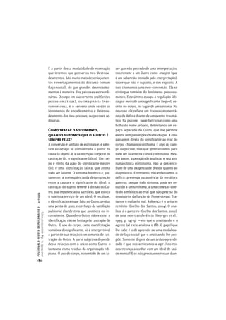É a partir dessa modalidade de nomeação          zer que não procede de uma interpretação,
                                               que teremos que pensar os neo-desenca-           nos remete a um Outro como imagem (que
                                               deamentos. São muito mais desenlaçamen-          é um saber não limitado pela interpretação),
                                               tos e reenlaçamentos do discurso comum           saber que não é suposto, e sim exposto. A
                                               (laço social), do que grandes desencadea-        isso chamamos uma neo-conversão. Ela se
                                               mentos à maneira das psicoses extraordi-         distingue também do fenômeno psicosso-
                                               nárias. O corpo em sua vertente real (lesões     mático. Este último escapa à regulação fáli-
                                               psicossomáticas), ou imaginária (neo-            ca por meio de um significante ilegível, es-
                                               conversões), é o terreno onde se dão os          crito no corpo, no lugar de um sintoma. Na
                                               fenômenos de encadeamento e desenca-             neurose ele reflete um fracasso momentâ-
                                               deamento das neo-psicoses, ou psicoses or-       neo da defesa diante de um evento traumá-
                                               dinárias.                                        tico. Na psicose, pode funcionar como uma
                                                                                                bolha do nome próprio, delimitando um es-
                                               Como tratar o sofrimento,                        paço separado do Outro, que lhe permite
                                               quando supomos que o sujeito é                   existir sem passar pelo Nome-do-pai. A essa
                                               sempre feliz?                                    passagem direta do significante ao real do
                                               A conversão é um fato de estrutura e, é idên-    corpo, chamamos sinthoma. É algo do cam-
                                               tica ao desejo se considerada a partir da        po da psicose, mas que generalizamos para
                                               causa (o objeto a), e da inscrição corporal da   todo ser falante na clínica continuísta. Mes-
                                               castração (S1, o significante fálico). Um cor-   mo assim, a posição do analista, e seu ato,
                                               po é efeito da ação do significante mestre       numa clínica continuísta, não se desvenci-
                                               (S1), é uma significação fálica, que anima       lham de uma exigência de decidir quanto ao
                                               todo ser falante. O sintoma histérico é, jus-    diagnóstico. Entretanto, não enfatizamos o
                                               tamente, a conseqüência da desproporção          déficit: presença ou ausência da metáfora
                                               entre a causa e o significante do ideal. A       paterna, porque todo sintoma, pode ser re-
                                               castração do sujeito remete à divisão do Ou-     duzido a um sinthoma, a uma conexão dire-
                                               tro, sua impotência ou sacrifício, que coloca    ta do simbólico ao real que não precisa do
pulsional > revista de psicanálise > artigos




                                               o sujeito a serviço de um ideal. O recalque,     imaginário, da função do Nome-do-pai. Tra-
                                               a identificação ao que falta ao Outro, produz    tamos o mal pelo mal. A doença é o próprio
                                               uma perda de gozo, e o reforço da satisfação     remédio (Coelho dos Santos, 2004). O ana-
                                               pulsional clandestina que prolifera no in-       lista é o parceiro (Coelho dos Santos, 2002)
ano XVIII, n. 184, dezembro/2005




                                               consciente. Quando o Outro não existe, a         de uma neo-transferência (Georges et al.,
                                               identificação não se limita pela castração do    1999, p. 147-9) – em que o analisando é o
                                               Outro. O uso do corpo, como manifestação         agente (a) e ele analista o (). O papel que
                                               somática do significante, só é interpretável     lhe cabe é o de aprendiz de uma modalida-
                                               a partir de sua relação com a marca da cas-      de de laço social que o analisando lhe pro-
                                               tração do Outro. A parte subjetiva depende       põe. Somente depois de um árduo aprendi-
                                               dessa relação com o texto como Outro: o          zado é que nos arriscamos a agir. Isso nos
                                               fantasma como resíduo da organização edi-        desencoraja a sonhar com um ideal de saú-
                                               piana. O uso do corpo, no sentido de um fa-      de mental! E se não precisamos recuar dian-
>80
 