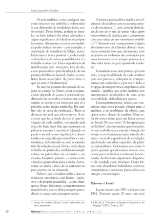 Maria Lúcia Salvo Coimbra


          Os psicanalistas, como qualquer um,                        A prática psicanalítica implica envol-
     estão inscritos no simbólico, submetidos                   vimento do analista com os acontecimen-
     à sua dimensão de verdadeiro-falso; cer-                   tos de sua época, “... pois, como poderia fa-
     to-errado. Desta forma, podem se insta-                    zer de seu ser o eixo de tantas vidas quem
     lar no lado imbecil do saber, alienados a                  nada soubesse da dialética que o compromete
     algum significante do ideal ou ao próprio                  com essas vidas em um movimento simbóli-
     fantasma. Até mesmo a teoria psicanalíti-                  co?”3 Assumir esse compromisso exigiria
     ca pode induzir ao erro – por exemplo, a                   afastarmo-nos da cômoda divisão bem-
     amarração do complexo de Édipo, perce-                     mal e sustentarmos que, até mesmo, atos
     bida como a única possível –, embotando                    perversos ou violentos são cometidos por
     a descoberta de outras possibilidades e o                  seres humanos nem sempre psicóticos e
     trabalho com o real. Daí a importância da                  têm valor tanto de gozo quanto de verda-
     interlocução com um ponto fora do dis-                     de.
     curso psicanalítico para desalojá-lo de sua                     Considerar esses dois pontos – por um
     própria debilidade mental. Assim, os ana-                  lado, a responsabilidade de cada analista
     listas ficam advertidos2 do ponto fora: o                  com seu paciente, enlaçada ao compro-
     que ex-siste é fundamental.                                misso com o simbólico, e por outro lado, a
          Se não há garantia da tomada do su-                   irrupção de atos perversos, impulsivos, sem
     jeito no campo do Outro, estar aí engan-                   sentido – significa que, como analistas, nos
     chado depende do acaso, é acidental, po-                   encontramos desalojados de uma certa
     deria não ter ocorrido e o modo como cada                  neutralidade, defendida por alguns.
     sujeito se inscreve na estrutura não só é                       Conseqüentemente, temos que con-
     precário como muito particular. Em aná-                    siderar uma nova posição clínica para o
     lise não se trata de retificação. Trata-se                 analista, a de semblante de objeto, que
     de tocar um real que não se move. A es-                    opera com o desejo do analista. Nem se-
     critura que faz a borda do real é uma in-                  ria tão nova assim, para um leitor atento
     venção de cada análise, sustentada pela                    de Freud. No seu texto “A Interpretação
     ética do bem dizer. Em que momento as                      de Sonhos”, ele nos ensina que é necessá-
     palavras passam à escritura? Quando se                     rio um trabalho para extrair a função do
     perde o sentido como significado e deses-                  desejo: o ato da interpretação articula de-
     tabiliza-se a significação metafórica e me-                sejo e o real da experiência de satisfação,
     tonímica, defrontando-se com o sentido:                    produzindo um saber específico da práti-
     não há relação sexual. Então, além deste                   ca psicanalítica. Colocamos esse saber à
     trabalho no particular, também nos impli-                  prova quando questionamos nossos con-
     camos na psicanálise em extensão – em                      ceitos para verificar se continuam funcio-
     escolas, hospitais, prisões – e somos con-                 nando. Ao fazer isto, algum novo fragmen-
     vidados a generalizar para a mídia. Acres-                 to de verdade pode irromper. Desta for-
     cente-se ainda o risco de se extraviar no                  ma, sem abandonar balizadores teóricos,
     preconceito ou na demanda.                                 transmitimos a aventura psicanalítica na
          Talvez o que o analista tenha a dizer se              criação e na invenção.
     relacione, em síntese, com limites – inclu-
     sive o da própria psicanálise –, com o fran-               Retornar a Freud
     quear destes (sintomas, comportamentos
     impulsivos) e com o abrir passagem para o                     Lacan nasceu em 1901 e faleceu em
     desejo e o gozo, sem passagem ao ato.                      1981. Durante quase 30 anos, em seus

     2. Desejo do analista é desejo “averti” (advertido, avi-   3. LACAN, J. “Fonction et champs de la parole et du
        sado, prevenido).                                          langage” (1953), Écrits, p. 321.

30   Reverso • Belo Horizonte • ano 29 • n. 54 • p. 29 - 36 • Set. 2007
 