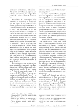 O Retorno a Freud de Lacan


seminários, conferências, entrevistas e                   intervalos tornando possível a emergên-
obra escrita empenhou-se, segundo suas                    cia de algo novo.
palavras, em restaurar, “no campo aberto                       O que é o retorno a Freud, proposto
por Freud, a lâmina cortante de sua verda-                por Lacan? Qual a sua leitura? Lacan nos
de”4.                                                     fornece pistas em seus vários seminários.
     Ler o Freud de Lacan implica isolar                  Diz não ser agarrado, apreendido senão
determinadas proposições ou enunciados                    por seus segredinhos6. Por outro lado, in-
que têm o peso do ato fundador. Nesse                     quieta-se, aterroriza-se mesmo por sentir-
sentido, podemos compreender a frase de                   se responsável em abrir as comportas, atra-
Lacan, repetindo Picasso, “Eu não procu-                  vés de seu ensino, de alguma coisa sobre a
ro, acho”, pois ele inventa, ou seja, en-                 qual poderia ter silenciado7. Ao falar e es-
contra o que já estava lá e fora esquecido.               crever sobre inconsciente, desejo, gozo e
Extraiu do texto freudiano o objeto “a”, o                tantas outras coisas é responsável mesmo
real, o imaginário e o simbólico e lhes deu               que não saiba qual o destino que terão suas
esses nomes. Ao fazer isto – ao mesmo                     idéias lidas, ouvidas.
tempo em que se apropria da Lingüística,                       Assim, interrogar sobre o autor enla-
cujos conceitos muitas vezes subverteu, e                 ça-se com a questão sobre o leitor. Freud
da Matemática, Lógica e Topologia, abrin-                 autor; Lacan autor-leitor de Freud; nós
do para estas ciências, também, novas                     leitores de Lacan e Freud e também, se
possibilidades –, Lacan operou uma cons-                  me permitem a ousadia, autores em certo
trução que transformou o rumo da psica-                   sentido, pois eles nos ensinam que o tra-
nálise, sem abandonar o campo freudia-                    balho da psicanálise envolve tanto um
no. Estabeleceu o discurso psicanalítico,                 deciframento – o inconsciente é estrutu-
cuja eficácia é no real. Fundador de uma                  rado como uma linguagem – quanto um
discursividade, sua nominação foi ato cri-                ciframento de gozo. Por isto, qualquer lei-
ador de novos sentidos, inaugurador de                    tura envolve deciframento – temos que
novas direções.                                           apreender, agarrar os segredinhos espalha-
     Existem autores que se diferenciam                   dos pelo texto – e envolve ciframento –
como inauguradores de uma discursividade.                 os segredinhos que escolhemos, o trilha-
A expressão é de Foucault e com ele pode-                 mento feito nos implica como sujeitos e
se colocar uma questão: “O que é um au-                   assinala a marca de cada um. Só recebe-
tor?”, título de sua conferência em 22 de                 mos de fato uma herança quando a con-
fevereiro de 1969. Nesta ele refere-se a                  quistamos...
um tipo especial da função “autor5 – os                        “Aquilo que herdastes de teus pais, con-
fundadores, inauguradores, de uma discur-                 quista-o para possuí-lo. O que não se usa, é
sividade –, no qual o retorno ao texto e o                uma carga pesada, somente aquilo que o ins-
nome próprio são fundamentais. Contu-                     tante cria pode servir!”8 Pode-se dizer que
do este retorno transforma o texto, cria                  isto é transmissão em psicanálise? Quan-
diferenças ao se apropriar dele. Volta-se                 do o desejo de alguém se enlaça ao do
ao que o texto não diz, a seus vazios, seus               Outro, escrevendo em um contorno sin-
                                                          gular as marcações para o real?


4. LACAN, J. “Carta de Dissolução” (1980). Rev. Letra
   Freudiana, ano I, n. 0, p. 45, e na “Ata de Fundação   6. LACAN, J. ... ou pire, lição de 8 de março de 1972, p.
   da E. F. P”, 1964, p. 17.                                 66.
5. A função “autor” é exercida no lugar vazio que o       7. LACAN, J. L   ’insu que sait de l’une-bévue s’aile à mour-
   apagamento do nome do autor estabelece. Ver FOU-          re, lição de 11 de janeiro de 1977, p. 9.
   CAULT, M. Estética: literatura e pintura, música e     8. GOETHE. Théatre complet, p. 971 (Tradução da au-
   cinema, p. 274.                                           tora).

                                           Reverso • Belo Horizonte • ano 29 • n. 54 • p. 29 - 36 • Set. 2007             31
 